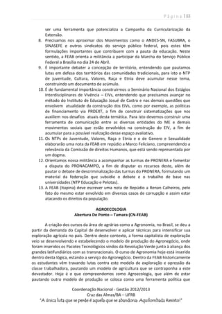 P á g i n a | 33
Coordenação Nacional - Gestão 2012/2013
Cruz das Almas/BA – UFRB
“A única luta que se perde é aquela que se abandona: Aquilombada Resisto!”
ser uma ferramenta que potencializa a Campanha da Curricularização da
Extensão.
8. Precisamos nos aproximar dos Movimentos como o ANDES-SN, FASUBRA, o
SINASEFE e outros sindicatos do serviço público federal, pois estes têm
formulações importantes que contribuem com a pauta da educação. Neste
sentido, a FEAB orienta a militância a participar da Marcha do Serviço Público
Federal a Brasília no dia 24 de Abril.
9. É importante debater a concepção de território, entendendo que pautamos
lutas em defesa dos territórios das comunidades tradicionais, para isto o NTP
de juventude, Cultura, Valores, Raça e Etnia deve acumular nesse tema,
construindo um documento de acúmulo.
10. É de fundamental importância construirmos o Seminário Nacional dos Estágios
Interdisciplinares de Vivência – EIVs, entendendo que precisamos avançar no
método do Instituto de Educação Josué de Castro e nas demais questões que
envolvem atualidade da construção dos EIVs, como por exemplo, as políticas
de financiamento via PROEXT, a fim de construir sistematizações que nos
auxiliem nos desafios atuais desta temática. Para isto devemos construir uma
ferramenta de comunicação entre as diversas entidades do ME e demais
movimentos sociais que estão envolvidos na construção do EIV, a fim de
acumular para a possível realização desse espaço avaliativo.
11. Os NTPs de Juventude, Valores, Raça e Etnia e o de Genero e Sexualidade
elaborarão uma nota da FEAB em repúdio a Marco Feliciano, compreendendo a
relevância da Comissão de direitos Humanos, que está sendo representada por
um dogma.
12. Orientamos nossa militância a acompanhar as turmas de PRONERA e fomentar
a disputa do PRONACAMPO, a fim de disputar os recursos deste, além de
pautar o debate de descriminalização das turmas do PRONERA, formulando um
material da federação que subsidie o debate e o trabalho de base nas
universidades (NTP Educação e Pelotas).
13. A FEAB (Itapina) deve escrever uma nota de Repúdio a Renan Calheiros, pelo
fato do mesmo estar envolvido em diversos casos de corrupção e assim estar
atacando os direitos da população.
AGROECOLOGIA
Abertura De Ponto – Tamara (CN-FEAB)
A criação dos cursos da área de agrárias como a Agronomia, no Brasil, se deu a
partir da demanda do Capital de desenvolver e aplicar técnicas para intensificar sua
exploração agrícola no país. Dentro deste contexto, a forma capitalista de exploração
veio se desenvolvendo e estabelecendo o modelo de produção do Agronegócio, onde
foram inseridos os Pacotes Tecnológicos vindos da Revolução Verde junto à aliança dos
grandes latifundiários com as transnacionais. O curso de Agronomia hoje está inserido
dentro desta lógica, estando a serviço do Agronegócio. Dentro da FEAB historicamente
os estudantes vêm travando lutas contra este modelo de exploração e opressão da
classe trabalhadora, pautando um modelo de agricultura que se contraponha a este
devastador. Hoje é o que compreendemos como Agroecologia, que além de estar
pautando outro modelo de produção se coloca como uma ferramenta política que
 