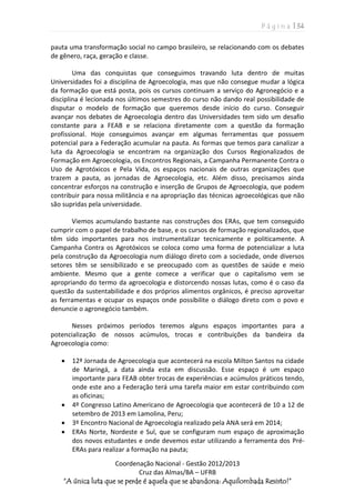 P á g i n a | 34
Coordenação Nacional - Gestão 2012/2013
Cruz das Almas/BA – UFRB
“A única luta que se perde é aquela que se abandona: Aquilombada Resisto!”
pauta uma transformação social no campo brasileiro, se relacionando com os debates
de gênero, raça, geração e classe.
Uma das conquistas que conseguimos travando luta dentro de muitas
Universidades foi a disciplina de Agroecologia, mas que não consegue mudar a lógica
da formação que está posta, pois os cursos continuam a serviço do Agronegócio e a
disciplina é lecionada nos últimos semestres do curso não dando real possibilidade de
disputar o modelo de formação que queremos desde início do curso. Conseguir
avançar nos debates de Agroecologia dentro das Universidades tem sido um desafio
constante para a FEAB e se relaciona diretamente com a questão da formação
profissional. Hoje conseguimos avançar em algumas ferramentas que possuem
potencial para a Federação acumular na pauta. As formas que temos para canalizar a
luta da Agroecologia se encontram na organização dos Cursos Regionalizados de
Formação em Agroecologia, os Encontros Regionais, a Campanha Permanente Contra o
Uso de Agrotóxicos e Pela Vida, os espaços nacionais de outras organizações que
trazem a pauta, as jornadas de Agroecologia, etc. Além disso, precisamos ainda
concentrar esforços na construção e inserção de Grupos de Agroecologia, que podem
contribuir para nossa militância e na apropriação das técnicas agroecológicas que não
são supridas pela universidade.
Viemos acumulando bastante nas construções dos ERAs, que tem conseguido
cumprir com o papel de trabalho de base, e os cursos de formação regionalizados, que
têm sido importantes para nos instrumentalizar tecnicamente e politicamente. A
Campanha Contra os Agrotóxicos se coloca como uma forma de potencializar a luta
pela construção da Agroecologia num diálogo direto com a sociedade, onde diversos
setores têm se sensibilizado e se preocupado com as questões de saúde e meio
ambiente. Mesmo que a gente comece a verificar que o capitalismo vem se
apropriando do termo da agroecologia e distorcendo nossas lutas, como é o caso da
questão da sustentabilidade e dos próprios alimentos orgânicos, é preciso aproveitar
as ferramentas e ocupar os espaços onde possibilite o diálogo direto com o povo e
denuncie o agronegócio também.
Nesses próximos períodos teremos alguns espaços importantes para a
potencialização de nossos acúmulos, trocas e contribuições da bandeira da
Agroecologia como:
 12ª Jornada de Agroecologia que acontecerá na escola Milton Santos na cidade
de Maringá, a data ainda esta em discussão. Esse espaço é um espaço
importante para FEAB obter trocas de experiências e acúmulos práticos tendo,
onde este ano a Federação terá uma tarefa maior em estar contribuindo com
as oficinas;
 4º Congresso Latino Americano de Agroecologia que acontecerá de 10 a 12 de
setembro de 2013 em Lamolina, Peru;
 3º Encontro Nacional de Agroecologia realizado pela ANA será em 2014;
 ERAs Norte, Nordeste e Sul, que se configuram num espaço de aproximação
dos novos estudantes e onde devemos estar utilizando a ferramenta dos Pré-
ERAs para realizar a formação na pauta;
 