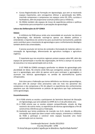 P á g i n a | 35
Coordenação Nacional - Gestão 2012/2013
Cruz das Almas/BA – UFRB
“A única luta que se perde é aquela que se abandona: Aquilombada Resisto!”
 Cursos Regionalizados de Formação em Agroecologia, que vem se mostrando
espaços importantes, pois conseguimos efetivar a aproximação dos MSPs,
inserindo camponeses e camponesas nos espaços como CO, CPPs, cursistas e
facilitadores, além de proporcionar acúmulo prático para a militância;
 Os ENGAs também são espaços de trocas de experiências práticas e políticas
importantes para acompanhar as percepções de agroecologia.
Leitura das Deliberações do 55º CONEA
Debate
A militância da FEAB possui ainda uma necessidade em acumular nas técnicas
da Agroecologia, não deixando restringir-se apenas aos debates políticos e
entendendo a importância de construí-los para acumularmos tecnicamente, podendo
assim contribuir para o movimento da agroecologia e para o enfrentamento ideológico
também dentro das universidades;
É preciso acumular em termos de conteúdo e formulação de materiais sobre a
concepção de Agroecologia, diferenciando de agricultura ecológica e agricultura
orgânica;
É importante que nos encontros regionais existam espaços sobre ME, além dos
espaços de apresentação e reunião das organizações, de forma a avançar no acumulo
da executiva e na nossa aproximação com os G.As.
O GT PNEB do CONEA conseguiu aprofundar no debate da agroecologia pela
pluralidade de ideias. No entanto ainda falta que consigamos avançar no debate do
que é a agroecologia, para além de apenas usá-la para contrapor o agronegócio, e
acumular nas técnicas agroecológicas no sentido de desmistificá-las quanto
ultrapassadas;
Está claro para a Federação que temos deficiência nas técnicas agroecológicas,
mas para além de avançar nelas precisamos cada vez mais nos aproximar dos
camponeses e das camponesas a fim de adquirir as experiências dos conhecimentos
populares que são historicamente as práticas de agricultura que hoje conhecemos
como agroecologia;
Encaminhamentos
14. A FEAB orienta as escolas a participarem do Seminário Nacional de Educação
em Agroecologia, que será sediado na UFRPE de 3 a 5 de julho deste ano;
15. A FEAB orienta que as escolas estejam compartilhando, através do blog
nacional e de outros meios, as experiências de técnicas agroecológicas a fim de
construirmos referências para a Federação;
16. Avaliando que temos problemas de inserção nos G.A´s devido as diferentes
concepções do papel que deve cumprir estes espaços, orientamos a militância
da FEAB a participar e construir estes espaços buscando uma maior
aproximação com os mesmos;
 