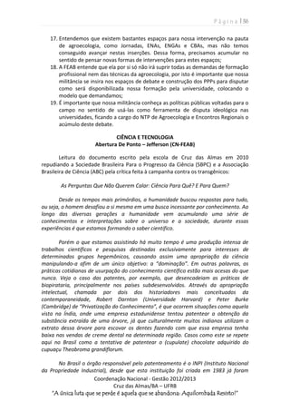 P á g i n a | 36
Coordenação Nacional - Gestão 2012/2013
Cruz das Almas/BA – UFRB
“A única luta que se perde é aquela que se abandona: Aquilombada Resisto!”
17. Entendemos que existem bastantes espaços para nossa intervenção na pauta
de agroecologia, como Jornadas, ENAs, ENGAs e CBAs, mas não temos
conseguido avançar nestas inserções. Dessa forma, precisamos acumular no
sentido de pensar novas formas de intervenções para estes espaços;
18. A FEAB entende que ela por si só não irá suprir todas as demandas de formação
profissional nem das técnicas da agroecologia, por isto é importante que nossa
militância se insira nos espaços de debate e construção dos PPPs para disputar
como será disponibilizada nossa formação pela universidade, colocando o
modelo que demandamos;
19. É importante que nossa militância conheça as políticas públicas voltadas para o
campo no sentido de usá-las como ferramenta de disputa ideológica nas
universidades, ficando a cargo do NTP de Agroecologia e Encontros Regionais o
acúmulo deste debate.
CIÊNCIA E TECNOLOGIA
Abertura De Ponto – Jefferson (CN-FEAB)
Leitura do documento escrito pela escola de Cruz das Almas em 2010
repudiando a Sociedade Brasileira Para o Progresso da Ciência (SBPC) e a Associação
Brasileira de Ciência (ABC) pela crítica feita à campanha contra os transgênicos:
As Perguntas Que Não Querem Calar: Ciência Para Quê? E Para Quem?
Desde os tempos mais primórdios, a humanidade buscou respostas para tudo,
ou seja, o homem desafiou a si mesmo em uma busca incessante por conhecimento. Ao
longo das diversas gerações a humanidade vem acumulando uma série de
conhecimentos e interpretações sobre o universo e a sociedade, durante essas
experiências é que estamos formando o saber cientifico.
Porém o que estamos assistindo há muito tempo é uma produção intensa de
trabalhos científicos e pesquisas destinadas exclusivamente para interesses de
determinados grupos hegemônicos, causando assim uma apropriação da ciência
manipulando-a afim de um único objetivo: a “dominação”. Em outras palavras, as
práticas cotidianas de usurpação do conhecimento científico estão mais acesas do que
nunca. Veja o caso das patentes, por exemplo, que desencadeiam as práticas de
biopirataria, principalmente nos países subdesenvolvidos. Através da apropriação
intelectual, chamada por dois dos historiadores mais conceituados da
contemporaneidade, Robert Darnton (Universidade Harvard) e Peter Burke
(Cambridge) de “Privatização do Conhecimento”, é que ocorrem situações como aquela
vista na Índia, onde uma empresa estadunidense tentou patentear a obtenção da
substância extraída de uma árvore, já que culturalmente muitos indianos utilizam o
extrato dessa árvore para escovar os dentes fazendo com que essa empresa tenha
baixa nas vendas de creme dental na determinada região. Casos como este se repete
aqui no Brasil como a tentativa de patentear o (cupulate) chocolate adquirido do
cupuaçu Theobroma grandiflorum.
No Brasil o órgão responsável pelo patenteamento é o INPI (Instituto Nacional
da Propriedade Industrial), desde que esta instituição foi criada em 1983 já foram
 