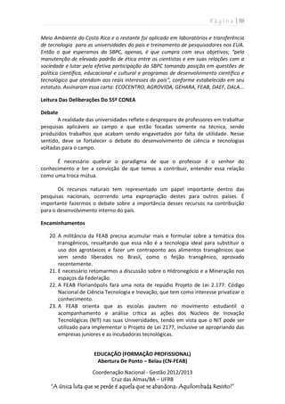 P á g i n a | 38
Coordenação Nacional - Gestão 2012/2013
Cruz das Almas/BA – UFRB
“A única luta que se perde é aquela que se abandona: Aquilombada Resisto!”
Meio Ambiente da Costa Rica e o restante foi aplicado em laboratórios e transferência
de tecnologia para as universidades do país e treinamento de pesquisadores nos EUA.
Então o que esperamos da SBPC, apenas, é que cumpra com seus objetivos; “pela
manutenção de elevado padrão de ética entre os cientistas e em suas relações com a
sociedade e lutar pela efetiva participação da SBPC tomando posição em questões de
política científica, educacional e cultural e programas de desenvolvimento científico e
tecnológico que atendam aos reais interesses do país”, conforme estabelecido em seu
estatuto. Assinaram essa carta: ECOCENTRO, AGROVIDA, GEHARA, FEAB, DAEF, DALA...
Leitura Das Deliberações Do 55º CONEA
Debate
A realidade das universidades reflete o despreparo de professores em trabalhar
pesquisas aplicáveis ao campo e que estão focadas somente na técnica, sendo
produzidos trabalhos que acabam sendo engavetados por falta de utilidade. Nesse
sentido, deve se fortalecer o debate do desenvolvimento de ciência e tecnologias
voltadas para o campo.
É necessário quebrar o paradigma de que o professor é o senhor do
conhecimento e ter a convicção de que temos a contribuir, entender essa relação
como uma troca mútua.
Os recursos naturais tem representado um papel importante dentro das
pesquisas nacionais, ocorrendo uma expropriação destes para outros países. É
importante fazermos o debate sobre a importância desses recursos na contribuição
para o desenvolvimento interno do país.
Encaminhamentos
20. A militância da FEAB precisa acumular mais e formular sobre a temática dos
transgênicos, ressaltando que essa não é a tecnologia ideal para substituir o
uso dos agrotóxicos e fazer um contraponto aos alimentos transgênicos que
vem sendo liberados no Brasil, como o feijão transgênico, aprovado
recentemente.
21. E necessário retomarmos a discussão sobre o Hidronegócio e a Mineração nos
espaços da Federação.
22. A FEAB Florianópolis fará uma nota de repúdio Projeto de Lei 2.177: Código
Nacional de Ciência Tecnologia e Inovação, que tem como interesse privatizar o
conhecimento.
23. A FEAB orienta que as escolas pautem no movimento estudantil o
acompanhamento e análise crítica as ações dos Núcleos de Inovação
Tecnológicas (NIT) nas suas Universidades, tendo em vista que o NIT pode ser
utilizado para implementar o Projeto de Lei 2177, inclusive se apropriando das
empresas juniores e as incubadoras tecnológicas.
EDUCAÇÃO (FORMAÇÃO PROFISSIONAL)
Abertura De Ponto – Belau (CN-FEAB)
 