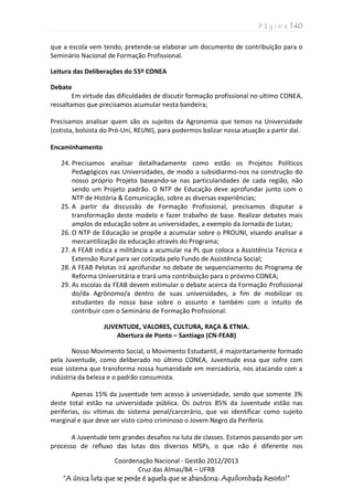P á g i n a | 40
Coordenação Nacional - Gestão 2012/2013
Cruz das Almas/BA – UFRB
“A única luta que se perde é aquela que se abandona: Aquilombada Resisto!”
que a escola vem tendo, pretende-se elaborar um documento de contribuição para o
Seminário Nacional de Formação Profissional.
Leitura das Deliberações do 55º CONEA
Debate
Em virtude das dificuldades de discutir formação profissional no ultimo CONEA,
ressaltamos que precisamos acumular nesta bandeira;
Precisamos analisar quem são os sujeitos da Agronomia que temos na Universidade
(cotista, bolsista do Pró-Uni, REUNI), para podermos balizar nossa atuação a partir daí.
Encaminhamento
24. Precisamos analisar detalhadamente como estão os Projetos Políticos
Pedagógicos nas Universidades, de modo a subsidiarmo-nos na construção do
nosso próprio Projeto baseando-se nas particularidades de cada região, não
sendo um Projeto padrão. O NTP de Educação deve aprofundar junto com o
NTP de História & Comunicação, sobre as diversas experiências;
25. A partir da discussão de Formação Profissional, precisamos disputar a
transformação deste modelo e fazer trabalho de base. Realizar debates mais
amplos de educação sobre as universidades, a exemplo da Jornada de Lutas;
26. O NTP de Educação se propõe a acumular sobre o PROUNI, visando analisar a
mercantilização da educação através do Programa;
27. A FEAB indica a militância a acumular na PL que coloca a Assistência Técnica e
Extensão Rural para ser cotizada pelo Fundo de Assistência Social;
28. A FEAB Pelotas irá aprofundar no debate de sequenciamento do Programa de
Reforma Universitária e trará uma contribuição para o próximo CONEA;
29. As escolas da FEAB devem estimular o debate acerca da Formação Profissional
do/da Agrônomo/a dentro de suas universidades, a fim de mobilizar os
estudantes da nossa base sobre o assunto e também com o intuito de
contribuir com o Seminário de Formação Profissional.
JUVENTUDE, VALORES, CULTURA, RAÇA & ETNIA.
Abertura de Ponto – Santiago (CN-FEAB)
Nosso Movimento Social, o Movimento Estudantil, é majoritariamente formado
pela Juventude, como deliberado no último CONEA, Juventude essa que sofre com
esse sistema que transforma nossa humanidade em mercadoria, nos atacando com a
indústria da beleza e o padrão consumista.
Apenas 15% da juventude tem acesso à universidade, sendo que somente 3%
deste total estão na universidade pública. Os outros 85% da Juventude estão nas
periferias, ou vítimas do sistema penal/carcerário, que vai identificar como sujeito
marginal e que deve ser visto como criminoso o Jovem Negro da Periferia.
A Juventude tem grandes desafios na luta de classes. Estamos passando por um
processo de refluxo das lutas dos diversos MSPs, o que não é diferente nos
 