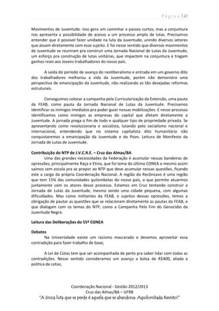 P á g i n a | 41
Coordenação Nacional - Gestão 2012/2013
Cruz das Almas/BA – UFRB
“A única luta que se perde é aquela que se abandona: Aquilombada Resisto!”
Movimentos de Juventude. Isso gera um caminhar a passos curtos, mas a conjuntura
nos apresenta a possibilidade de acesso a um processo amplo de lutas. Precisamos
entender que é possível fazer unidade na luta da Juventude, unindo diversos setores
que atuam diretamente com esse sujeito. E foi nesse sentido que diversos movimentos
de Juventude se reuniram pra construir uma Jornada Nacional de Lutas da Juventude,
um esforço pra construção de lutas unitárias, que impactem na conjuntura e tragam
ganhos reais aos Jovens trabalhadores do nosso país.
A saída do período de avanço do neoliberalismo e entrada em um governo dito
dos trabalhadores melhorou a vida da Juventude, porém não demonstra uma
perspectiva de emancipação da Juventude, não realizando as tão desejadas reformas
estruturais.
Conseguimos colocar a campanha pela Curricularização da Extensão, uma pauta
da FEAB, como pauta da Jornada Nacional de Lutas da Juventude. Precisamos
identificar os inimigos imediatos pra poder guiar nossas mobilizações. E nesse processo
identificamos como inimigos as empresas do capital que afetam diretamente a
Juventude. A jornada prega o fim de todo e qualquer tipo de propriedade privada. Se
apresentando como revolucionaria e socialista, lutando pelo socialismo nacional e
internacional, entendendo que no sistema capitalista dito humanitário não
conquistaremos a emancipação da Juventude e do Povo. Leitura de Manifesto da
Jornada de Lutas de Juventude.
Contribuição do NTP de J.V.C.R.E. – Cruz das Almas/BA
Uma das grandes necessidades da Federação é acumular nessas bandeiras de
opressões, principalmente Raça e Etnia, que foi tema do último CONEA e mesmo assim
saímos sem escola pra se propor ao NTP que deve acumular nessas questões, ficando
este a cargo da própria Coordenação Nacional. A região do Recôncavo é uma região
que tem 15% das comunidades quilombolas do nosso país, o que permite atuarmos
juntamente com os atores desse processo. Estamos em Cruz tentando construir a
Jornada de Lutas da Juventude, mesmo sendo uma cidade pequena, com algumas
dificuldades. Mas como militantes da FEAB, e sujeitos dessas opressões, temos a
obrigação de pautar as questões que se relacionam diretamente as pautas da FEAB, e
que dialogam com os temas do NTP, como a Campanha Pelo Fim do Genocídio da
Juventude Negra.
Leitura das Deliberações do 55º CONEA
Debates
Na Universidade existe um racismo mascarado e devemos aproveitar essa
contradição para fazer trabalho de base;
A Lei de Cotas tem que ser acompanhada de perto pra saber lidar com todas as
contradições. Nesse sentido consideramos um avanço a bolsa de R$400, aliada a
politica de cotas;
 