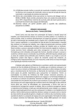 P á g i n a | 43
Coordenação Nacional - Gestão 2012/2013
Cruz das Almas/BA – UFRB
“A única luta que se perde é aquela que se abandona: Aquilombada Resisto!”
31. A FEAB deve estudar melhor o conceito de Juventude e trabalhar unitariamente
na ofensiva com as pautas de Juventude, como no caso da Jornada de lutas da
Juventude e a aprovação do estatuto da Juventude;
32. Dentro das universidades temos que pensar as maneiras de dialogar com os
NEABs e NEABIs. Neste sentido, precisamos fazer uma ampla discussão dentro
desse NTP e disponibilizar materiais de acumulo, além de inserir painéis com a
Juventude Rural dentro dos espaços da Federação;
33. Devemos colocar um painel paralelo sobre a questão das substâncias
psicoativas no CONEA.
GÊNERO E SEXUALIDADE
Abertura de Ponto – Tamara (CN-FEAB)
Temos como uma das bases de sustentação do Capital a divisão sexual do
trabalho, que historicamente colocou os homens na esfera pública e as mulheres na
esfera privada, onde as mulheres desempenham um papel que garante a reprodução
da vida e manutenção das atividades para o Capital com o trabalho invisível exercido.
Com o avanço capitalista e a necessidade de mão-de-obra foi demandada a inserção
das mulheres no mercado de trabalho, mas a lógica do patriarcado continuou sendo
reforçada e foram estabelecidas múltiplas jornadas de trabalho para as mulheres.
Neste sentido, o acesso à educação também foi historicamente negado às mulheres e
muitas barreiras foram colocadas para estas conseguirem se inserir nas áreas de
formação que eram colocadas como papel dos homens. Quando começam a acessar a
academia a divisão sexual é recolocada nas profissões, definindo àquelas voltadas para
as áreas de cuidado como profissões para mulheres. Desde a sua criação o curso de
Agronomia cumpre esta lógica e, apesar do crescente avanço das mulheres, se
configura como majoritariamente um curso masculino, onde temos na nossa formação
uma reprodução machista muito forte.
O debate sobre gênero na FEAB demora a acontecer, porém vem apresentando
avanços do final da década de 90 para cá. À medida que as mulheres começam a se
inserir no curso o número na Federação também aumenta e o olhar começa a se voltar
para o reconhecimento do Feminismo, se libertando do machismo e do patriarcado
como pauta de grande importância para avançarmos no Socialismo. Porém as
contradições na prática da militância da FEAB sempre estiveram presentes, se
refletindo inclusive na disparidade de gênero nos espaços e na forma/quantidade que
as mulheres se colocam nas plenárias. Somente em 2005 que se consegue deliberar a
necessidade de uma plenária de mulheres que aconteceu no ano seguinte em Cuiabá.
Este processo de auto-organização das mulheres dentro da Federação se deu ainda de
forma difícil por conta de dificuldades em compreender a forma com que os
companheiros conseguiriam avançar no debate. Mas as mulheres conseguiram pautar
a importância de fortalecer o lado que está desfavorecido nesta relação e os espaços
de auto-organização garantiram que elas avançassem no debate e no empoderamento
politico. Dentro deste processo podemos destacar avanços em pautas como o recorte
de classe dentro da questão de gênero, relação com mulheres dos movimentos sociais,
questão do aborto e a conquista de espaços de auto-organização e formação em todos
os espaços nacionais da Federação. Dessa forma, desde 2008 aparecem em nossas
 