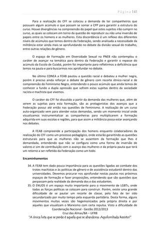 P á g i n a | 45
Coordenação Nacional - Gestão 2012/2013
Cruz das Almas/BA – UFRB
“A única luta que se perde é aquela que se abandona: Aquilombada Resisto!”
Para a realização do CFF se colocou a demanda de ter companheiros que
possuam algum acúmulo e que possam se somar a CPP para garantir a estrutura do
curso. Houve divergências na compreensão do papel que estes sujeitos irão cumprir no
curso, as quais se colocam em torno da questão de reproduzir ou não uma inversão de
papeis entre os homens e as mulheres. Esta discordância é um reflexo dos diferentes
níveis de acúmulos que temos dentro da Federação, sendo analisada a necessidade da
militância estar ainda mais se aprofundando no debate da divisão sexual do trabalho,
entre outras relações de gênero.
O espaço de Formação em Diversidade Sexual na PNEB não contemplou o
caráter de avançar na temática para dentro da Federação e garantir o repasse do
acúmulo da Escola de Cuiabá, porém foi importante para refletirmos a deficiência que
temos na pauta e para buscarmos nos aprofundar no debate.
No último CONEA a FEAB pautou a questão racial e debateu a mulher negra,
porém é preciso ainda reforçar o debate de gênero com recorte étnico-racial e de
compreensão do Feminismo Negro, entendendo o pouco acúmulo que ainda temos de
conhecer a fundo a dupla opressão que sofrem estas sujeitas dentro da sociedade
racista e machista que vivemos.
O caráter do CFF foi discutido a partir da demanda das mulheres que, além de
serem as sujeitas para esta formação, são as protagonistas dos avanços que a
Federação possui até então nas questões de Feminismo. A realização de um curso
auto-organizado vem para atender estas demandas, sendo um momento inicial onde
visualizamos instrumentalizar as companheiras para multiplicarem a formação
adquirida em suas escolas e regiões, para que assim a militância possa estar avançando
nos debates.
A FEAB compreende a participação dos homens enquanto colaboradores da
realização do CFF como um processo pedagógico, onde estarão garantindo as questões
estruturais para que as mulheres não se ausentem da formação que lhes é
demandada, entendendo que não se configura como uma forma de inversão de
valores e sim de contribuição com o avanço das mulheres e da própria pauta que terá
um retorno a ser refletido da Federação como um todo.
Encaminhamentos
34. A FEAB tem dado pouca importância para as questões ligadas ao combate dos
trotes machistas e às políticas de gênero e de assistência estudantil dentro das
universidades. Devemos procurar nos aprofundar nestas pautas nos próximos
espaços de formação e fazer proposições, entendendo que são questões que
perpassam pela realidade da demanda dos e das estudantes.
35. O ENUDS é um espaço muito importante para o movimento de LGBTs, onde
todas as forças políticas se colocam para construir. Porém, existe uma grande
dificuldade de se pautar um recorte de classe, pelo fato de ter sido
secundarizado por muito tempo pela esquerda partidária. Desta forma, alguns
movimentos muitas vezes são hegemonizados pela própria direita e por
aqueles que visualizam o Marxismo com certa repulsa. Visto a dificuldade de
 