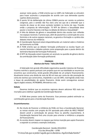 P á g i n a | 46
Coordenação Nacional - Gestão 2012/2013
Cruz das Almas/BA – UFRB
“A única luta que se perde é aquela que se abandona: Aquilombada Resisto!”
avançar nesta pauta, a FEAB orienta que os LGBTs da Federação se articulem
para trazer acúmulos e proposições de acordo com suas demandas quanto
sujeitos deste processo.
36. O ponto 54 da deliberação do último CONEA precisa ser revisto no próximo
congresso, pois o sentido não fica claro uma vez que dá a entender que o
recorte de classe se dá nesse contexto também no termo de raça. Ficando
então a proposta de reformulação: “O NTP de Gênero e Sexualidade deve
pautar o recorte Classista e de Raça no debate de Gênero e Sexualidade”.
37. A falta de debates de gênero e sexualidade dentro das escolas tem refletido
nos espaços nacionais. É preciso que, além de pautarmos a construção do curso
feminista e de outros espaços nacionais, se garanta a formação e a prática dos
debates internos da militância.
38. A Coordenação Nacional estará disponibilizando um material sobre o histórico
do Feminismo na FEAB.
39. A FEAB orienta que ao debater formação profissional as escolas façam um
recorte feminista e debates prévios como preparação para a pauta dentro do
Seminário Nacional de Formação Profissional.
40. O NTP de Educação estará trazendo um acúmulo na questão de gênero dentro
da contribuição sobre formação profissional.
FINANÇAS
Abertura de Ponto – Rafa (CN-FEAB)
A federação tem grande dificuldade organizativa quando tratamos de finanças.
Ficamos restritos a apoios pontuais com projetos que em sua totalidade se resume aos
encontros que construímos, tendo grande dificuldade de um próprio financiamento.
Atualmente temos uma dívida de mais de 90 mil reais por conta da não prestação de
conta de eventos que construímos, impedindo o uso do CNPJ, restringindo ainda mais
o leque de possibilidades de apoios financeiro. Ainda assim conseguimos acessar
alguns órgãos estatais, PETROBRÁS, Ministérios e etc.
Debate
Devemos lembrar que os encontros regionais devem adicionar R$5 reais nas
inscrições para viabilizar a gestão da Coordenação Nacional.
A FEAB deve prestar conta do financeiro. Esse processo poderá estimular as
contribuições gerais para a Coordenação Nacional.
Encaminhamentos
41. No intuito de financiar a militância da FEAB, em foco a Coordenação Nacional,
as nossas escolas com projeto de EIV aprovado pelo edital do MEC/ PROEXT
devem prevê a contratação de pessoa física na planilha orçamentária. A
Coordenação Nacional fará uma circular para orientar a militância a proposta
de financiamento.
42. As escolas devem mapear os espaços que temos inserção para apoio financeiro
e expandir os contatos a exemplo sindicatos.
 