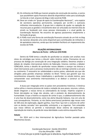 P á g i n a | 47
Coordenação Nacional - Gestão 2012/2013
Cruz das Almas/BA – UFRB
“A única luta que se perde é aquela que se abandona: Aquilombada Resisto!”
43. Os militantes da FEAB que tiverem projetos de construção de eventos, e outros
que possibilitem apoio financeiro deverão disponibilizar estes para socialização
na lista de e-mail, arquivos do blog e rede social da FEAB.
44. Deve ser criado um “grupo de apoio às Coordenações Nacionais”, uma espécie
de secretaria operativa permanente, composta por ex-CN´s e outros/as
militantes interessados/as. O grupo tem o objetivo de ajudar na captação de
recursos para as gestões e inicialmente deve ser articulado via internet (lista de
emails ou facebook) com essas pessoas interessadas e a atual gestão da
Coordenação Nacional. No encontro de egresso pautaremos amplamente a
formação do grupo.
45. A FEAB criará uma forma de contribuição financeira através de um link no blog
da nacional, deixando uma conta disponível para contribuições de militantes e
de apoiadores externos, sendo que isto também facilitará um mapeamento das
escolas da FEAB.
RELAÇÕES INTERNACIONAIS
Abertura de Ponto – Jefferson (CN-FEAB)
Dentro da FEAB temos o desafio de aprofundar os estudos com analises mais
claras da estratégia que temos a discutir sobre América Latina. Precisamos de um
processo de dialogo pra construção de uma integração solidária. Devemos ampliar o
debate de relações internacionais dentro da federação. Estamos restritos a debater
CONCLAEA, temos o desafio de aprofundar nossos debates e avançar nas leituras a
nível internacional, pois o processo revolucionário não se restringe somente a um país
ou continente. É necessário ter solidariedade a outros países, sobretudo aos que são
atingidos pelas grandes empresas sediadas no Brasil. Temos que garantir que nos
reconhecemos enquanto classe trabalhadora e aprofundar no estudo teórico, para
compreender esse sentimento internacionalista e se dedicar a construir as lutas
internacionais.
A busca por integração entre os países tem precedentes históricos. A América
Latina sofreu o mesmo processo de roubo e violação de seus povos, recursos, cultura,
desde chegaram a nossas terras os colonizadores da Europa. Impérios surgiram e
foram derrubados ao longo dos séculos, sob o pretexto do desenvolvimento da
humanidade. O que a história se esquece de contar é que, o subdesenvolvimento não
é uma fase do desenvolvimento, como nos alerta Eduardo Galeano, mas sim uma de
suas consequências. Portanto, se nós (latino-americanos) perdemos algo nesses mais
de 500 anos de exploração, alguém ganhou. Esse Povo ‘que tem o costume de sofrer
com os dentes cerrados’ tem aprendido, entretanto, a se organizar. Tem entendido
que nosso silêncio só permite a manutenção desse sistema de exploração e
reprodução da miséria, da perda de nossa identidade e auto-estima enquanto Povo.
Debate
Em 2014 será o Ano Internacional da Agricultura Familiar pautado pelos
Movimentos Sociais.
 