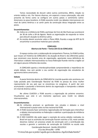 P á g i n a | 48
Coordenação Nacional - Gestão 2012/2013
Cruz das Almas/BA – UFRB
“A única luta que se perde é aquela que se abandona: Aquilombada Resisto!”
Temos necessidade de discutir sobre outros continentes, BRICS, relação no
oriente médio e etc. Por fatores diversos, em especial a nossa colonização, não está
presente da forma como se configura em outros países o sentimento Latino-
Americano no povo brasileiro. A FEAB necessita incidir nos debates internacionais em
nível de Latino América e se sentir parte da construção dessa integração entre os
povos.
Encaminhamentos
46. Indica-se a militância da FEAB a participar do Foro de São Paulo que acontecerá
de 30 de Julho a 04 de Agosto. Neste as organizações de esquerda se reúne
para discutir atuação na América Latina.
47. As escolas devem acumular sobre o Plano IIRSA, ficando a cargo do NTP de RI
encaminhar e concentrar materiais para subsídio.
CONCLAEA
Abertura de Ponto – Tomas (EX-CG da CONCLAEA)
O espaço contou com a colaboração do companheiro Thomas, Ex FEAB Curitiba,
que trouxe um histórico da CONCLAEA e da atuação do Brasil e dos diferentes países
que constroem essa durante anos de organização, apontando nossa deficiência de
internalizar o debate internacionalista na nossa federação ficando restrita a região sul
em alguns poucos militantes das escolas.
A CONCLAEA aponta a interdisciplinaridade compreendendo a importância do
amplo debate, mas sem perder o seu caráter de organização dos estudantes de
agronomia latino-americanos.
Debate
A pauta feminista dentro da CONCLAEA foi inserida quando este aconteceu em
Cuba pautada pela Coordenação Nacional da FEAB na pessoa da única mulher
representante de seu país que se encontrava no congresso. A partir daí vem
acumulando e pautando o feminismo dentro da organização e transpondo o debate
em nível de América Latina.
No ultimo CLACEEA a FEAB assumiu a organização do próximo encontro.
Visualizamos que este é um momento oportuno para incidir no debate
internacionalista.
Encaminhamentos
48. Os militantes precisam se aprofundar nos estudos e debates a nível
internacional e pautar estes na lista nacional da FEAB.
49. A FEAB necessita fazer seminários regionalizados de formação para intensificar
o debate internacionalista na federação e viabilizar a participação da militância
no CLACEEA.
50. O XXIII CLACEEA não pode seguir o exemplo de outras edições realizadas no
Brasil em que os acúmulos da construção ficaram restritos a CO, neste sentido
devemos realizar um processo amplo de construção com a contribuição das
escolas e garantir o seminário de construção do CLACEEA na escola sede
 