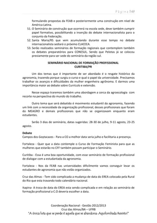 P á g i n a | 49
Coordenação Nacional - Gestão 2012/2013
Cruz das Almas/BA – UFRB
“A única luta que se perde é aquela que se abandona: Aquilombada Resisto!”
formulando propostas da FEAB e posteriormente uma construção em nível de
América Latina.
51. O Seminário de construção que ocorrerá na escola sede, deve também cumprir
papel formativo, possibilitando a inserção do debate internacionalista para o
conjunto da Federação.
52. Santa Maria/RS que vem acumulando durante esse tempo no debate
internacionalista sediará o próximo CLACEEA.
53. Serão realizados seminários de formação regionais que contemplem também
os debates preparatórios para CONESUL. Sendo que Pelotas já se colocou
previamente para ser sede do seminário da região sul.
SEMINÁRIO NACIONAL DE FORMAÇÃO PROFISSIONAL
CURITIBA/PR
Um dos temas que é importante de ser abordado é o resgate histórico da
agronomia, trazendo porque surgiu o curso e qual o papel da universidade. Precisamos
trabalhar os avanços e dificuldades da mulher engenheira agrônoma. E darmos uma
importância maior ao debate sobre Currículo e extensão.
Nesse espaço traremos também uma abordagem a cerca da agroecologia com
recorte na perspectiva do mundo do trabalho.
Outro tema que será debatido é movimento estudantil da agronomia, fazendo
um link com a necessidade da organização profissional, desses profissionais que foram
do MEAGRO e demais profissionais que não se organizavam enquanto eram
estudantes.
Serão 3 dias de seminário, datas sugeridas: 28-30 de julho, 9-11 agosto, 23-25
agosto.
Debate
Campos dos Goytacazes - Para a CO a melhor data seria julho e facilitaria a presença.
Fortaleza - Quer que a data contemple o Curso de Formação Feminista para que as
mulheres que estarão no CFF também possam participar o Seminário.
Curitiba - Essa é uma boa oportunidade, com esse seminário de formação profissional
de dialogar com a estudantada da agronomia.
Fortaleza - Nos da FEAB nas universidades dificilmente vamos conseguir levar os
estudantes de agronomia que não estão organizados.
Cruz das Almas - Tem sido complicada a mudança de data do EREA colocada pela Rural
do Rio que esta travando todo calendário nacional.
Itapina- A troca de data do EREA esta sendo complicada e em relação ao seminário de
formação profissional a C.O deveria escolher a data.
 