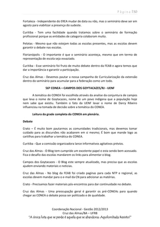 P á g i n a | 50
Coordenação Nacional - Gestão 2012/2013
Cruz das Almas/BA – UFRB
“A única luta que se perde é aquela que se abandona: Aquilombada Resisto!”
Fortaleza - Independente do EREA mudar de data ou não, mas o seminário deve ser em
agosto para viabilizar a presença do sudeste.
Curitiba - Tem uma facilidade quando tratamos sobre o seminário de formação
profissional porque as entidades de categoria colaboram muito.
Pelotas - Mesmo que não estejam todas as escolas presentes, mas as escolas devem
garantir o debate nas escolas.
Florianópolis - O importante é que o seminário aconteça, mesmo que em termo de
representação de escola seja esvaziado.
Curitiba - Esse seminário foi fruto de muito debate dentro da FEAB e agora temos que
dar a importância e garantir a participação.
Cruz das Almas - Devemos pautar a nossa campanha de Curricularização da extensão
dentro do seminário para acumular para a federação como um todo.
56º CONEA – CAMPOS DOS GOYTACAZES/RJ - UENF
A temática do CONEA foi escolhida através da analise da conjuntura de campos
que leva o nome de Goytacazes, nome de um povo indígena que a população hoje
nem sabe que existiu. Também o fato da UENF levar o nome de Darcy Ribeiro
influenciou na tomada de decisão sobre a temática do CONEA.
Leitura da grade completa do CONEA em plenária.
Debate
Crato – É muito bom pautarmos as comunidades tradicionais, mas devemos tomar
cuidado para as discursões não acabarem em si mesmo; É bom que mande logo as
cartilhas para trabalhar a temática do CONEA.
Curitiba - Que a comissão organizadora lance informativos agitativos prévios.
Cruz das Almas - O Blog tem cumprido um excelente papel e esta sendo bem acessado.
Fica o desafio das escolas mandarem os links para alimentar o blog.
Campos dos Goytacazes - O Blog este sempre atualizado, mas precisa que as escolas
ajudem enviando materiais e noticias.
Cruz das Almas - No blog da FEAB foi criado paginas para cada NTP e regional, as
escolas devem mandar para o e-mail da CN para adicionar as matérias.
Crato - Precisamos fazer materiais pós-encontros para dar continuidade no debate.
Cruz das Almas - Uma preocupação geral é garantir os pré-CONEAs para quando
chegar ao CONEA o debate possa ser politizado e de qualidade.
 
