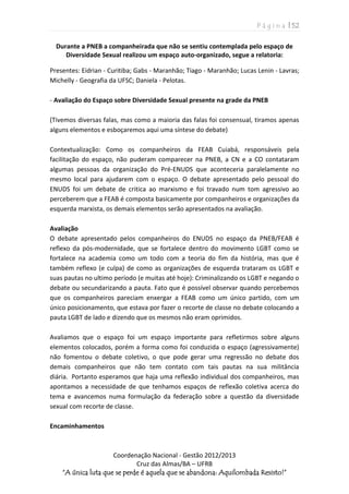 P á g i n a | 52
Coordenação Nacional - Gestão 2012/2013
Cruz das Almas/BA – UFRB
“A única luta que se perde é aquela que se abandona: Aquilombada Resisto!”
Durante a PNEB a companheirada que não se sentiu contemplada pelo espaço de
Diversidade Sexual realizou um espaço auto-organizado, segue a relatoria:
Presentes: Eidrian - Curitiba; Gabs - Maranhão; Tiago - Maranhão; Lucas Lenin - Lavras;
Michelly - Geografia da UFSC; Daniela - Pelotas.
- Avaliação do Espaço sobre Diversidade Sexual presente na grade da PNEB
(Tivemos diversas falas, mas como a maioria das falas foi consensual, tiramos apenas
alguns elementos e esboçaremos aqui uma síntese do debate)
Contextualização: Como os companheiros da FEAB Cuiabá, responsáveis pela
facilitação do espaço, não puderam comparecer na PNEB, a CN e a CO contataram
algumas pessoas da organização do Pré-ENUDS que aconteceria paralelamente no
mesmo local para ajudarem com o espaço. O debate apresentado pelo pessoal do
ENUDS foi um debate de critica ao marxismo e foi travado num tom agressivo ao
perceberem que a FEAB é composta basicamente por companheiros e organizações da
esquerda marxista, os demais elementos serão apresentados na avaliação.
Avaliação
O debate apresentado pelos companheiros do ENUDS no espaço da PNEB/FEAB é
reflexo da pós-modernidade, que se fortalece dentro do movimento LGBT como se
fortalece na academia como um todo com a teoria do fim da história, mas que é
também reflexo (e culpa) de como as organizações de esquerda trataram os LGBT e
suas pautas no ultimo período (e muitas até hoje): Criminalizando os LGBT e negando o
debate ou secundarizando a pauta. Fato que é possível observar quando percebemos
que os companheiros pareciam enxergar a FEAB como um único partido, com um
único posicionamento, que estava por fazer o recorte de classe no debate colocando a
pauta LGBT de lado e dizendo que os mesmos não eram oprimidos.
Avaliamos que o espaço foi um espaço importante para refletirmos sobre alguns
elementos colocados, porém a forma como foi conduzida o espaço (agressivamente)
não fomentou o debate coletivo, o que pode gerar uma regressão no debate dos
demais companheiros que não tem contato com tais pautas na sua militância
diária. Portanto esperamos que haja uma reflexão individual dos companheiros, mas
apontamos a necessidade de que tenhamos espaços de reflexão coletiva acerca do
tema e avancemos numa formulação da federação sobre a questão da diversidade
sexual com recorte de classe.
Encaminhamentos
 