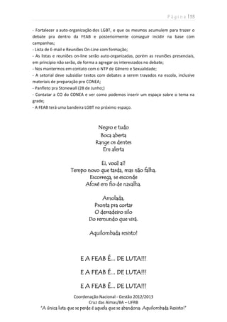 P á g i n a | 53
Coordenação Nacional - Gestão 2012/2013
Cruz das Almas/BA – UFRB
“A única luta que se perde é aquela que se abandona: Aquilombada Resisto!”
- Fortalecer a auto-organização dos LGBT, e que os mesmos acumulem para trazer o
debate pra dentro da FEAB e posteriormente conseguir incidir na base com
campanhas;
- Lista de E-mail e Reuniões On-Line com formação;
- As listas e reuniões on-line serão auto-organizadas, porém as reuniões presenciais,
em principio não serão, de forma a agregar os interessados no debate;
- Nos mantermos em contato com o NTP de Gênero e Sexualidade;
- A setorial deve subsidiar textos com debates a serem travados na escola, inclusive
materiais de preparação pro CONEA;
- Panfleto pra Stonewall (28 de Junho;)
- Contatar a CO do CONEA e ver como podemos inserir um espaço sobre o tema na
grade;
- A FEAB terá uma bandeira LGBT no próximo espaço.
Negro e tudo
Boca aberta
Range os dentes
Em alerta
Ei, você aí!
Tempo novo que tarda, mas não falha.
Escorrega, se esconde
Afoxé em fio de navalha.
Amolada,
Pronta pra cortar
O derradeiro silo
Do remundo que virá.
Aquilombada resisto!
E A FEAB É... DE LUTA!!!
E A FEAB É... DE LUTA!!!
E A FEAB É... DE LUTA!!!
 