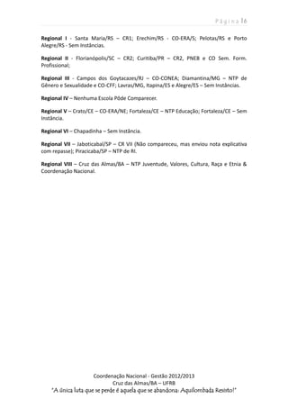 P á g i n a | 6
Coordenação Nacional - Gestão 2012/2013
Cruz das Almas/BA – UFRB
“A única luta que se perde é aquela que se abandona: Aquilombada Resisto!”
Regional I - Santa Maria/RS – CR1; Erechim/RS - CO-ERA/S; Pelotas/RS e Porto
Alegre/RS - Sem Instâncias.
Regional II - Florianópolis/SC – CR2; Curitiba/PR – CR2, PNEB e CO Sem. Form.
Profissional;
Regional III - Campos dos Goytacazes/RJ – CO-CONEA; Diamantina/MG – NTP de
Gênero e Sexualidade e CO-CFF; Lavras/MG, Itapina/ES e Alegre/ES – Sem Instâncias.
Regional IV – Nenhuma Escola Pôde Comparecer.
Regional V – Crato/CE – CO-ERA/NE; Fortaleza/CE – NTP Educação; Fortaleza/CE – Sem
Instância.
Regional VI – Chapadinha – Sem Instância.
Regional VII – Jaboticabal/SP – CR VII (Não compareceu, mas enviou nota explicativa
com repasse); Piracicaba/SP – NTP de RI.
Regional VIII – Cruz das Almas/BA – NTP Juventude, Valores, Cultura, Raça e Etnia &
Coordenação Nacional.
 