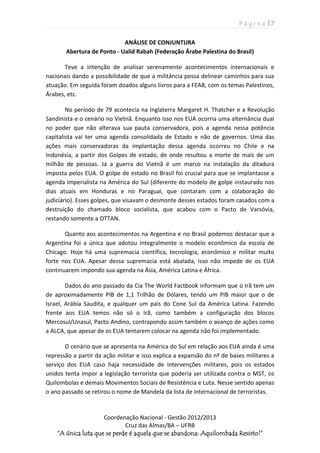 P á g i n a | 7
Coordenação Nacional - Gestão 2012/2013
Cruz das Almas/BA – UFRB
“A única luta que se perde é aquela que se abandona: Aquilombada Resisto!”
ANÁLISE DE CONJUNTURA
Abertura de Ponto - Ualid Rabah (Federação Árabe Palestina do Brasil)
Teve a intenção de analisar serenamente acontecimentos internacionais e
nacionais dando a possibilidade de que a militância possa delinear caminhos para sua
atuação. Em seguida foram doados alguns livros para a FEAB, com os temas Palestinos,
Árabes, etc.
No período de 79 acontecia na Inglaterra Margaret H. Thatcher e a Revolução
Sandinista e o cenário no Vietnã. Enquanto isso nos EUA ocorria uma alternância dual
no poder que não alterava sua pauta conservadora, pois a agenda nessa potência
capitalista vai ter uma agenda consolidada de Estado e não de governos. Uma das
ações mais conservadoras da implantação dessa agenda ocorreu no Chile e na
Indonésia, a partir dos Golpes de estado, de onde resultou a morte de mais de um
milhão de pessoas. Já a guerra do Vietnã é um marco na instalação da ditadura
imposta pelos EUA. O golpe de estado no Brasil foi crucial para que se implantasse a
agenda imperialista na América do Sul (diferente do modelo de golpe instaurado nos
dias atuais em Honduras e no Paraguai, que contaram com a colaboração do
judiciário). Esses golpes, que visavam o desmonte desses estados foram casados com a
destruição do chamado bloco socialista, que acabou com o Pacto de Varsóvia,
restando somente a OTTAN.
Quanto aos acontecimentos na Argentina e no Brasil podemos destacar que a
Argentina foi a única que adotou integralmente o modelo econômico da escola de
Chicago. Hoje há uma supremacia científica, tecnologia, econômico e militar muito
forte nos EUA. Apesar dessa supremacia está abalada, isso não impede de os EUA
continuarem impondo sua agenda na Ásia, América Latina e África.
Dados do ano passado da Cia The World Factbook informam que o Irã tem um
de aproximadamente PIB de 1,1 Trilhão de Dólares, tendo um PIB maior que o de
Israel, Arábia Saudita, e qualquer um pais do Cone Sul da América Latina. Fazendo
frente aos EUA temos não só o Irã, como também a configuração dos blocos
Mercosul/Unasul, Pacto Andino, contrapondo assim também o avanço de ações como
a ALCA, que apesar de os EUA tentarem colocar na agenda não foi implementado.
O cenário que se apresenta na América do Sul em relação aos EUA ainda é uma
repressão a partir da ação militar e isso explica a expansão do nº de bases militares a
serviço dos EUA caso haja necessidade de intervenções militares, pois os estados
unidos tenta impor a legislação terrorista que poderia ser utilizada contra o MST, os
Quilombolas e demais Movimentos Sociais de Resistência e Luta. Nesse sentido apenas
o ano passado se retirou o nome de Mandela da lista de internacional de terroristas.
 