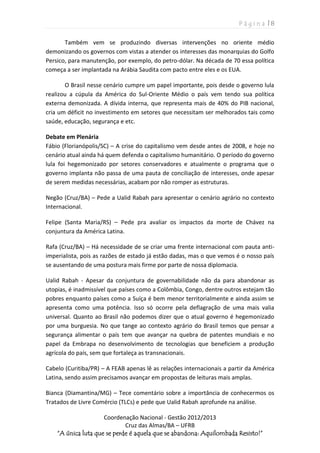 P á g i n a | 8
Coordenação Nacional - Gestão 2012/2013
Cruz das Almas/BA – UFRB
“A única luta que se perde é aquela que se abandona: Aquilombada Resisto!”
Também vem se produzindo diversas intervenções no oriente médio
demonizando os governos com vistas a atender os interesses das monarquias do Golfo
Persico, para manutenção, por exemplo, do petro-dólar. Na década de 70 essa política
começa a ser implantada na Arábia Saudita com pacto entre eles e os EUA.
O Brasil nesse cenário cumpre um papel importante, pois desde o governo lula
realizou a cúpula da América do Sul-Oriente Médio o país vem tendo sua política
externa demonizada. A dívida interna, que representa mais de 40% do PIB nacional,
cria um déficit no investimento em setores que necessitam ser melhorados tais como
saúde, educação, segurança e etc.
Debate em Plenária
Fábio (Florianópolis/SC) – A crise do capitalismo vem desde antes de 2008, e hoje no
cenário atual ainda há quem defenda o capitalismo humanitário. O período do governo
lula foi hegemonizado por setores conservadores e atualmente o programa que o
governo implanta não passa de uma pauta de conciliação de interesses, onde apesar
de serem medidas necessárias, acabam por não romper as estruturas.
Negão (Cruz/BA) – Pede a Ualid Rabah para apresentar o cenário agrário no contexto
Internacional.
Felipe (Santa Maria/RS) – Pede pra avaliar os impactos da morte de Chávez na
conjuntura da América Latina.
Rafa (Cruz/BA) – Há necessidade de se criar uma frente internacional com pauta anti-
imperialista, pois as razões de estado já estão dadas, mas o que vemos é o nosso país
se ausentando de uma postura mais firme por parte de nossa diplomacia.
Ualid Rabah - Apesar da conjuntura de governabilidade não da para abandonar as
utopias, é inadmissível que países como a Colômbia, Congo, dentre outros estejam tão
pobres enquanto países como a Suíça é bem menor territorialmente e ainda assim se
apresenta como uma potência. Isso só ocorre pela deflagração de uma mais valia
universal. Quanto ao Brasil não podemos dizer que o atual governo é hegemonizado
por uma burguesia. No que tange ao contexto agrário do Brasil temos que pensar a
segurança alimentar o país tem que avançar na quebra de patentes mundiais e no
papel da Embrapa no desenvolvimento de tecnologias que beneficiem a produção
agrícola do país, sem que fortaleça as transnacionais.
Cabelo (Curitiba/PR) – A FEAB apenas lê as relações internacionais a partir da América
Latina, sendo assim precisamos avançar em propostas de leituras mais amplas.
Bianca (Diamantina/MG) – Tece comentário sobre a importância de conhecermos os
Tratados de Livre Comércio (TLCs) e pede que Ualid Rabah aprofunde na análise.
 