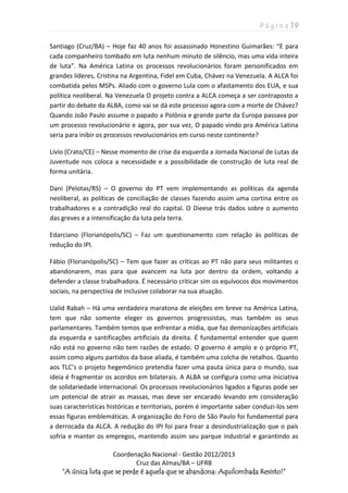 P á g i n a | 9
Coordenação Nacional - Gestão 2012/2013
Cruz das Almas/BA – UFRB
“A única luta que se perde é aquela que se abandona: Aquilombada Resisto!”
Santiago (Cruz/BA) – Hoje faz 40 anos foi assassinado Honestino Guimarães: “E para
cada companheiro tombado em luta nenhum minuto de silêncio, mas uma vida inteira
de luta”. Na América Latina os processos revolucionários foram personificados em
grandes líderes, Cristina na Argentina, Fidel em Cuba, Chávez na Venezuela. A ALCA foi
combatida pelos MSPs. Aliado com o governo Lula com o afastamento dos EUA, e sua
política neoliberal. Na Venezuela O projeto contra a ALCA começa a ser contraposto a
partir do debate da ALBA, como vai se dá este processo agora com a morte de Chávez?
Quando João Paulo assume o papado a Polônia e grande parte da Europa passava por
um processo revolucionário e agora, por sua vez, O papado vindo pra América Latina
seria para inibir os processos revolucionários em curso neste continente?
Lívio (Crato/CE) – Nesse momento de crise da esquerda a Jornada Nacional de Lutas da
Juventude nos coloca a necessidade e a possibilidade de construção de luta real de
forma unitária.
Dani (Pelotas/RS) – O governo do PT vem implementando as políticas da agenda
neoliberal, as políticas de conciliação de classes fazendo assim uma cortina entre os
trabalhadores e a contradição real do capital. O Dieese trás dados sobre o aumento
das greves e a intensificação da luta pela terra.
Edarciano (Florianópolis/SC) – Faz um questionamento com relação às políticas de
redução do IPI.
Fábio (Florianópolis/SC) – Tem que fazer as críticas ao PT não para seus militantes o
abandonarem, mas para que avancem na luta por dentro da ordem, voltando a
defender a classe trabalhadora. É necessário criticar sim os equívocos dos movimentos
sociais, na perspectiva de inclusive colaborar na sua atuação.
Ualid Rabah – Há uma verdadeira maratona de eleições em breve na América Latina,
tem que não somente eleger os governos progressistas, mas também os seus
parlamentares. Também temos que enfrentar a mídia, que faz demonizações artificiais
da esquerda e santificações artificiais da direita. É fundamental entender que quem
não está no governo não tem razões de estado. O governo é amplo e o próprio PT,
assim como alguns partidos da base aliada, é também uma colcha de retalhos. Quanto
aos TLC’s o projeto hegemônico pretendia fazer uma pauta única para o mundo, sua
ideia é fragmentar os acordos em bilaterais. A ALBA se configura como uma iniciativa
de solidariedade internacional. Os processos revolucionários ligados a figuras pode ser
um potencial de atrair as massas, mas deve ser encarado levando em consideração
suas características históricas e territoriais, porém é importante saber conduzi-los sem
essas figuras emblemáticas. A organização do Foro de São Paulo foi fundamental para
a derrocada da ALCA. A redução do IPI foi para frear a desindustrialização que o país
sofria e manter os empregos, mantendo assim seu parque industrial e garantindo as
 