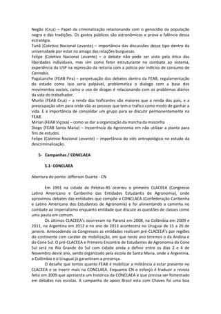 Negão (Cruz) – Papel da criminalização relacionando com o genocídio da população
negra e das tradições. Os gastos públicos são astronômicos e prova a falência dessa
estratégia.
Tunã (Coletivo Nacional Levante) – importância das discussões desse tipo dentro da
universidade por estar no amago das relações burguesas.
Felipe (Coletivo Nacional Levante) – o debate não pode ser visto pela ótica das
liberdades individuais, mas sim como fator estruturante no combate ao sistema,
experiência da USP na repressão da reitoria com a policia por indícios de consumo de
Cannabis.
PagaLanche (FEAB Pira) – perpetuação dos debates dentro da FEAB, regulamentação
do estado como isso seria palpável, problematiza o dialogo com a base dos
movimentos sociais, como o uso de drogas é relacionando com os problemas diários
da vida do trabalhador.
Murilo (FEAB Cruz) – a renda dos traficantes são maiores que a renda dos pais, e a
preocupação vêm para onde vão as pessoas que tem o trafico como modo de ganhar a
vida. E a importância de consolidar um grupo para se discutir permanentemente na
FEAB.
Mirian (FEAB Viçosa) – como se dar a organização da marcha da maconha
Diego (FEAB Santa Maria) – incoerência da Agronomia em não utilizar a planta para
fins de estudos.
Felipe (Coletivo Nacional Levante) – importância do viés antropológico no estudo da
descriminalização.

   5- Campanhas / CONCLAEA

       5.1- CONCLAEA

Abertura do ponto: Jéfferson Duarte - CN

       Em 1991 na cidade de Pelotas-RS ocorreu o primeiro CLACEEA (Congresso
Latino Americano e Caribenho das Entidades Estudantis de Agronomia), onde
aproximou debates das entidades que compõe a CONCLAEA (Confederação Caribenha
e Latino Americana dos Estudantes de Agronomia) e foi alimentando a caminha no
combate ao Imperialismo enquanto entidade que discute as questões de classes como
uma pauta em comum.
       Os últimos CLACEEA’s ocorreram no Paraná em 2008, na Colômbia em 2009 e
2011, na Argentina em 2012 e no ano de 2013 acontecerá no Uruguai de 15 a 26 de
janeiro. Antecedendo os Congressos as entidades realizam pré-CLACEEA’s por regiões
do continente com caráter de mobilização, em que neste ano teremos o da Andina e
do Cone Sul. O pré-CLACEEA e Primeiro Encontro de Estudantes de Agronomia do Cone
Sul será no Rio Grande do Sul com cidade ainda a definir entre os dias 2 e 4 de
Novembro deste ano, sendo organizado pela escola de Santa Maria, onde a Argentina,
a Colômbia e o Uruguai já garantiram a presença.
       O desafio que temos quanto FEAB é mobilizar a militância a estar presente no
CLACEEA e se inserir mais na CONCLAEA. Enquanto CN o esforço é traduzir a revista
feita em 2009 que apresenta um histórico da CONCLAEA e que precisa ser fomentado
em debates nas escolas. A campanha de apoio Brasil esta com Chaves foi uma boa
 