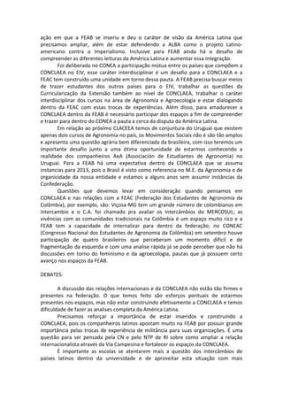 ação em que a FEAB se inseriu e deu o caráter de visão da América Latina que
precisamos ampliar, além de estar defendendo a ALBA como o projeto Latino-
americano contra o Imperialismo. Inclusive para FEAB ainda há o desafio de
compreender as diferentes leituras da América Latina e aumentar essa integração.
        Foi deliberada no CONEA a participação mútua entre os países que compõem a
CONCLAEA no EIV, esse caráter interdisciplinar é um desafio para a CONCLAEA e a
FEAC tem construído uma unidade em torno dessa pauta. A FEAB precisa buscar meios
de trazer estudantes dos outros países para o EIV, trabalhar as questões da
Curricularização da Extensão também ao nível de CONCLAEA, trabalhar o caráter
interdisciplinar dos cursos na área de Agronomia e Agroecologia e estar dialogando
dentro da FEAC com essas trocas de experiências. Além disso, para amadurecer a
CONCLAEA dentro da FEAB é necessário participar dos espaços a fim de compreender
e trazer para dentro do CONEA a pauta a cerca da disputa da América Latina.
        Em relação ao próximo CLACEEA temos de conjuntura do Uruguai que existem
apenas dois cursos de Agronomia no país, os Movimentos Sociais não é são tão amplos
e apresenta uma questão agrária bem diferenciada da brasileira, com isso teremos um
importante desafio junto a uma ótima oportunidade de estarmos conhecendo a
realidade dos companheiros AeA (Associación de Estudiantes de Agronomia) no
Uruguai. Para a FEAB há uma expectativa dentro da CONCLAEA que se assuma
instancias para 2013, pois o Brasil é visto como referencia no M.E. da Agronomia e de
organicidade da nossa entidade e estamos a alguns anos sem assumir instâncias da
Confederação.
        Questões que devemos levar em consideração quando pensamos em
CONCLAEA e nas relações com a FEAC (Federação dos Estudantes de Agronomia da
Colômbia), por exemplo, são: Viçosa-MG tem um grande número de colombianos em
intercambio e o C.A. foi chamado pra avaliar os intercâmbios do MERCOSUL; as
vivências com as comunidades tradicionais na Colômbia é um espaço muito rico e a
FEAB tem a capacidade de internalizar para dentro da federação; no CONEAC
(Congresso Nacional dos Estudantes de Agronomia da Colômbia) em setembro houve
participação de quatro brasileiros que perceberam um momento difícil e de
fragmentação da esquerda e com uma analise rápida já se pode perceber que não há
discussões em torno do feminismo e da agroecologia, pautas que já possuem certo
avanço nos espaços da FEAB.

DEBATES:

        A discussão das relações internacionais e da CONCLAEA não estão tão firmes e
presentes na federação. O que temos feito são esforços pontuais de estarmos
presentes nos espaços, mas não estar construindo efetivamente a CONCLAEA e temos
dificuldade de fazer as analises completa da América Latina.
        Precisamos reforçar a importância de estar inseridos e construindo a
CONCLAEA, pois os companheiros latinos apostam muito na FEAB por possuir grande
importância pelas trocas de experiência de militância para suas organizações. É uma
questão para ser pensada pela CN e pelo NTP de RI sobre como ampliar a relação
internacionalista através da Via Campesina e fortalecer os espaços da CONCLAEA.
        É importante as escolas se atentarem mais a questão dos intercâmbios de
países latinos dentro da universidade e de aproveitar esta situação com mais
 