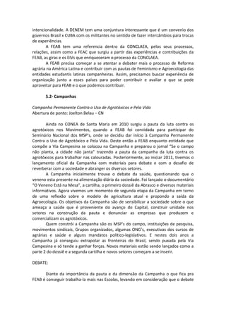 intencionalidade. A DENEM tem uma conjuntura interessante que é um convenio dos
governos Brasil x CUBA com os militantes no sentido de fazer intercâmbios para trocas
de experiências.
       A FEAB tem uma referencia dentro da CONCLAEA, pelos seus processos,
relações, assim como a FEAC que surgiu a partir das experiências e contribuições da
FEAB, as giras e os EIVs que enriqueceram o processo da CONCLAEA.
       A FEAB precisa começar a se atentar a debater mais o processo de Reforma
agrária na América Latina e contribuir com as pautas de Feminismo e Agroecologia das
entidades estudantis latinas companheiras. Assim, precisamos buscar experiência de
organização junto a esses países para poder contribuir e avaliar o que se pode
aproveitar para FEAB e o que podemos contribuir.

       5.2- Campanhas

Campanha Permanente Contra o Uso de Agrotóxicos e Pela Vida
Abertura de ponto: Joelton Belau – CN

       Ainda no CONEA de Santa Maria em 2010 surgiu a pauta da luta contra os
agrotóxicos nos Movimentos, quando a FEAB foi convidada para participar do
Seminário Nacional dos MSP’s, onde se decidiu dar início à Campanha Permanente
Contra o Uso de Agrotóxico e Pela Vida. Deste então a FEAB enquanto entidade que
compõe a Via Campesina se colocou na Campanha e preparou o jornal “Se o campo
não planta, a cidade não janta” trazendo a pauta da campanha da luta contra os
agrotóxicos para trabalhar nas calouradas. Posteriormente, ao iniciar 2011, tivemos o
lançamento oficial da Campanha com materiais para debate e com o desafio de
reverberar com a sociedade e abranger os diversos setores.
       A Campanha inicialmente trouxe o debate da saúde, questionando que o
veneno esta presente na alimentação diária da sociedade. Foi lançado o documentário
“O Veneno Está na Mesa”, a cartilha, o primeiro dossiê da Abrasco e diversos materiais
informativos. Agora vivemos um momento de segunda etapa da Campanha em torno
de uma reflexão sobre o modelo de agricultura atual e propondo a saída da
Agroecologia. Os objetivos da Campanha são de sensibilizar a sociedade sobre o que
ameaça a saúde que é proveniente do avanço do Capital, construir unidade nos
setores na construção da pauta e denunciar as empresas que produzem e
comercializam os agrotóxicos.
       Quem constrói a Campanha são os MSP’s do campo, instituições de pesquisa,
movimentos sindicais, Grupos organizados, algumas ONG’s, executivas dos cursos de
agrárias e saúde e alguns mandatos político-legislativos. E nestes dois anos a
Campanha já conseguiu extrapolar as fronteiras do Brasil, sendo puxada pela Via
Campesina e só tende a ganhar forças. Novos materiais estão sendo lançados como a
parte 2 do dossiê e a segunda cartilha e novos setores começam a se inserir.

DEBATE:

      Diante da importância da pauta e da dimensão da Campanha o que fica pra
FEAB é conseguir trabalha-la mais nas Escolas, levando em consideração que o debate
 