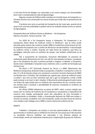 é uma boa forma de dialogar nas calouradas e em outros espaços nas Universidades
para trazer a estudantada pro lado da Agroecologia.
       Algumas escolas da FEAB já estão inseridas em Comitês locais da Campanha e a
CN deve orientar essa construção nas outras Escolas que ainda não se aproximaram do
debate.
       O próximo ano será um período da Campanha de dar maior gás, quando ela já
estará com uma boa visibilidade e poderá entrar em embates diretos contra os setores
do Agronegócio.

Campanha Basta de Violência Contra as Mulheres – Via Campesina
Abertura do ponto: Tamara Lacerda – CN

        Em 2010 foi a Via Campesina lançou a Campanha “As Campesinas e os
Campesinos dizem Basta de Violência Contra as Mulheres”, que já vinha sendo
discutida pelos setores das mulheres desde 2008 na Conferência Internacional da Via.
A Campanha foi proposta com o caráter de denúncia e de desmistificar a naturalização
da violência contra a mulher, focando em toda forma de violência, seja física ou
psicológica, exercida contra as mulheres do campo, mas também visibilizando as da
cidade.
        Pós o lançamento da Campanha, houveram dificuldades no processo de
andamento pelos Movimentos da Via e ela não foi internalizada nas bases. A proposta
que a Via Campesina faz para o próximo período é resgatar e trabalhar a Campanha,
dando maior visibilidade e lançando novos materiais como a cartilha de formação que
está para sair.
        No Brasil a CPT (Comissão Pastoral da Terra) e o MMC (Movimento das
Mulheres Camponesas do Brasil) estão se propondo a trabalhar a Campanha e entre os
dias 17 e 20 de Outubro deste ano acontecerá o primeiro Encontro Nacional do MMC
em Brasília com a Temática “Na sociedade que a gente quer, basta de violência contra
a mulher”, que será um bom momento para dar o gás na Campanha e onde a FEAB
pode começar a se inserir e abrir relações. O Movimento pretende garantir pelo menos
um ônibus de cada estado para as mulheres dos movimentos da Via, é preciso entrar
em contato local e visualizar a possibilidade de estarmos mandando as mulheres da
nossa militância.
        No último CONEA debatemos no ponto de MSP’s sobre a pouca relação que
temos com os setores de mulheres da Via Campesina e visualizamos a importância de
construir esta relação, participando assim dos calendários de luta, formações e
acompanhando as atividades. Então, a Coordenação Nacional da FEAB vem propor e
orientar às escolas a trabalhar com esta Campanha, sendo uma boa forma de amarrar
uma relação e abrir diálogo com o MMC e outros setores de mulheres da Via.

DEBATE:

       Trabalhar a Campanha nas Escolas é uma boa oportunidade de a FEAB estar
aproximando as mulheres para a militância em torno de uma pauta que é tão presente
na sociedade. Deve-se trabalhar nas calouradas e nos diversos espaços da
Universidade, sendo um importante impulso para a organização de grupo de mulheres.
 
