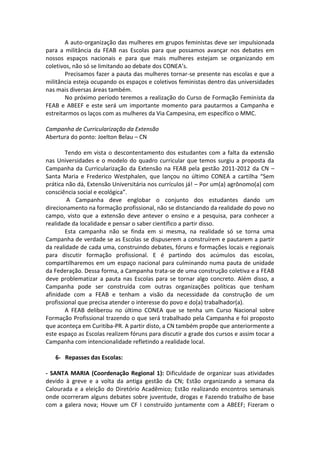 A auto-organização das mulheres em grupos feministas deve ser impulsionada
para a militância da FEAB nas Escolas para que possamos avançar nos debates em
nossos espaços nacionais e para que mais mulheres estejam se organizando em
coletivos, não só se limitando ao debate dos CONEA’s.
        Precisamos fazer a pauta das mulheres tornar-se presente nas escolas e que a
militância esteja ocupando os espaços e coletivos feministas dentro das universidades
nas mais diversas áreas também.
        No próximo período teremos a realização do Curso de Formação Feminista da
FEAB e ABEEF e este será um importante momento para pautarmos a Campanha e
estreitarmos os laços com as mulheres da Via Campesina, em específico o MMC.

Campanha de Curricularização da Extensão
Abertura do ponto: Joelton Belau – CN

        Tendo em vista o descontentamento dos estudantes com a falta da extensão
nas Universidades e o modelo do quadro curricular que temos surgiu a proposta da
Campanha da Curricularização da Extensão na FEAB pela gestão 2011-2012 da CN –
Santa Maria e Frederico Westphalen, que lançou no último CONEA a cartilha “Sem
prática não dá, Extensão Universitária nos currículos já! – Por um(a) agrônomo(a) com
consciência social e ecológica”.
        A Campanha deve englobar o conjunto dos estudantes dando um
direcionamento na formação profissional, não se distanciando da realidade do povo no
campo, visto que a extensão deve antever o ensino e a pesquisa, para conhecer a
realidade da localidade e pensar o saber científico a partir disso.
        Esta campanha não se finda em si mesma, na realidade só se torna uma
Campanha de verdade se as Escolas se dispuserem a construírem e pautarem a partir
da realidade de cada uma, construindo debates, fóruns e formações locais e regionais
para discutir formação profissional. E é partindo dos acúmulos das escolas,
compartilharemos em um espaço nacional para culminando numa pauta de unidade
da Federação. Dessa forma, a Campanha trata-se de uma construção coletiva e a FEAB
deve problematizar a pauta nas Escolas para se tornar algo concreto. Além disso, a
Campanha pode ser construída com outras organizações políticas que tenham
afinidade com a FEAB e tenham a visão da necessidade da construção de um
profissional que precisa atender o interesse do povo e do(a) trabalhador(a).
        A FEAB deliberou no último CONEA que se tenha um Curso Nacional sobre
Formação Profissional trazendo o que será trabalhado pela Campanha e foi proposto
que aconteça em Curitiba-PR. A partir disto, a CN também propõe que anteriormente a
este espaço as Escolas realizem fóruns para discutir a grade dos cursos e assim tocar a
Campanha com intencionalidade refletindo a realidade local.

   6- Repasses das Escolas:

- SANTA MARIA (Coordenação Regional 1): Dificuldade de organizar suas atividades
devido à greve e a volta da antiga gestão da CN; Estão organizando a semana da
Calourada e a eleição do Diretório Acadêmico; Estão realizando encontros semanais
onde ocorreram alguns debates sobre juventude, drogas e Fazendo trabalho de base
com a galera nova; Houve um CF I construído juntamente com a ABEEF; Fizeram o
 