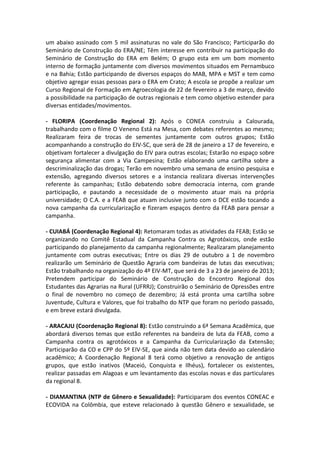 um abaixo assinado com 5 mil assinaturas no vale do São Francisco; Participarão do
Seminário de Construção do ERA/NE; Têm interesse em contribuir na participação do
Seminário de Construção do ERA em Belém; O grupo esta em um bom momento
interno de formação juntamente com diversos movimentos situados em Pernambuco
e na Bahia; Estão participando de diversos espaços do MAB, MPA e MST e tem como
objetivo agregar essas pessoas para o ERA em Crato; A escola se propõe a realizar um
Curso Regional de Formação em Agroecologia de 22 de fevereiro a 3 de março, devido
a possibilidade na participação de outras regionais e tem como objetivo estender para
diversas entidades/movimentos.

- FLORIPA (Coordenação Regional 2): Após o CONEA construiu a Calourada,
trabalhando com o filme O Veneno Está na Mesa, com debates referentes ao mesmo;
Realizaram feira de trocas de sementes juntamente com outros grupos; Estão
acompanhando a construção do EIV-SC, que será de 28 de janeiro a 17 de fevereiro, e
objetivam fortalecer a divulgação do EIV para outras escolas; Estarão no espaço sobre
segurança alimentar com a Via Campesina; Estão elaborando uma cartilha sobre a
descriminalização das drogas; Terão em novembro uma semana de ensino pesquisa e
extensão, agregando diversos setores e a instancia realizara diversas intervenções
referente às campanhas; Estão debatendo sobre democracia interna, com grande
participação, e pautando a necessidade de o movimento atuar mais na própria
universidade; O C.A. e a FEAB que atuam inclusive junto com o DCE estão tocando a
nova campanha da curricularização e fizeram espaços dentro da FEAB para pensar a
campanha.

- CUIABÁ (Coordenação Regional 4): Retomaram todas as atividades da FEAB; Estão se
organizando no Comitê Estadual da Campanha Contra os Agrotóxicos, onde estão
participando do planejamento da campanha regionalmente; Realizaram planejamento
juntamente com outras executivas; Entre os dias 29 de outubro a 1 de novembro
realizarão um Seminário de Questão Agraria com bandeiras de lutas das executivas;
Estão trabalhando na organização do 4º EIV-MT, que será de 3 a 23 de janeiro de 2013;
Pretendem participar do Seminário de Construção do Encontro Regional dos
Estudantes das Agrarias na Rural (UFRRJ); Construirão o Seminário de Opressões entre
o final de novembro no começo de dezembro; Já está pronta uma cartilha sobre
Juventude, Cultura e Valores, que foi trabalho do NTP que foram no período passado,
e em breve estará divulgada.

- ARACAJU (Coordenação Regional 8): Estão construindo a 6ª Semana Acadêmica, que
abordará diversos temas que estão referentes na bandeira de luta da FEAB, como a
Campanha contra os agrotóxicos e a Campanha da Curricularização da Extensão;
Participarão da CO e CPP do 5º EIV-SE, que ainda não tem data devido ao calendário
acadêmico; A Coordenação Regional 8 terá como objetivo a renovação de antigos
grupos, que estão inativos (Maceió, Conquista e Ilhéus), fortalecer os existentes,
realizar passadas em Alagoas e um levantamento das escolas novas e das particulares
da regional 8.

- DIAMANTINA (NTP de Gênero e Sexualidade): Participaram dos eventos CONEAC e
ECOVIDA na Colômbia, que esteve relacionado à questão Gênero e sexualidade, se
 