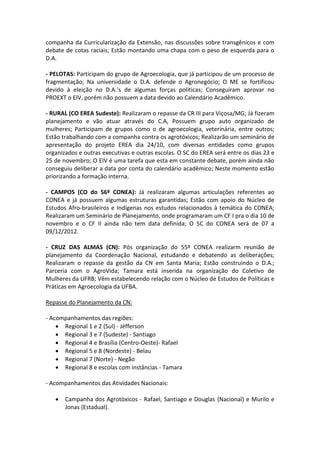 companha da Curricularização da Extensão, nas discussões sobre transgênicos e com
debate de cotas raciais; Estão montando uma chapa com o peso de esquerda para o
D.A.

- PELOTAS: Participam do grupo de Agroecologia, que já participou de um processo de
fragmentação; Na universidade o D.A. defende o Agronegócio; O ME se fortificou
devido à eleição no D.A.’s de algumas forças politicas; Conseguiram aprovar no
PROEXT o EIV, porém não possuem a data devido ao Calendário Acadêmico.

- RURAL (CO EREA Sudeste): Realizaram o repasse da CR III para Viçosa/MG; Já fizeram
planejamento e vão atuar através do C.A, Possuem grupo auto organizado de
mulheres; Participam de grupos como o de agroecologia, veterinária, entre outros;
Estão trabalhando com a companha contra os agrotóxicos; Realizarão um seminário de
apresentação do projeto EREA dia 24/10, com diversas entidades como grupos
organizados e outras executivas e outras escolas. O SC do EREA será entre os dias 23 e
25 de novembro; O EIV é uma tarefa que esta em constante debate, porém ainda não
conseguiu deliberar a data por conta do calendário acadêmico; Neste momento estão
priorizando a formação interna.

- CAMPOS (CO do 56º CONEA): Já realizaram algumas articulações referentes ao
CONEA e já possuem algumas estruturas garantidas; Estão com apoio do Núcleo de
Estudos Afro-brasileiros e Indígenas nos estudos relacionados à temática do CONEA;
Realizaram um Seminário de Planejamento, onde programaram um CF I pra o dia 10 de
novembro e o CF II ainda não tem data definida; O SC do CONEA será de 07 a
09/12/2012.

- CRUZ DAS ALMAS (CN): Pós organização do 55º CONEA realizarm reunião de
planejamento da Coordenação Nacional, estudando e debatendo as deliberações;
Realizaram o repasse da gestão da CN em Santa Maria; Estão construindo o D.A.;
Parceria com o AgroVida; Tamara está inserida na organização do Coletivo de
Mulheres da UFRB; Vêm estabelecendo relação com o Núcleo de Estudos de Políticas e
Práticas em Agroecologia da UFBA.

Repasse do Planejamento da CN:

- Acompanhamentos das regiões:
     Regional 1 e 2 (Sul) - Jéfferson
     Regional 3 e 7 (Sudeste) - Santiago
     Regional 4 e Brasília (Centro-Oeste)- Rafael
     Regional 5 e 8 (Nordeste) - Belau
     Regional 7 (Norte) - Negão
     Regional 8 e escolas com instâncias - Tamara

- Acompanhamentos das Atividades Nacionais:

      Campanha dos Agrotóxicos - Rafael, Santiago e Douglas (Nacional) e Murilo e
       Jonas (Estadual).
 