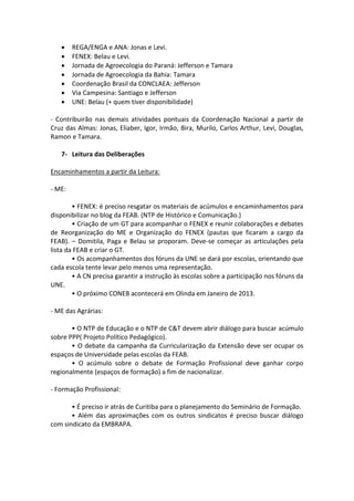     REGA/ENGA e ANA: Jonas e Levi.
       FENEX: Belau e Levi.
       Jornada de Agroecologia do Paraná: Jefferson e Tamara
       Jornada de Agroecologia da Bahia: Tamara
       Coordenação Brasil da CONCLAEA: Jefferson
       Via Campesina: Santiago e Jefferson
       UNE: Belau (+ quem tiver disponibilidade)

- Contribuirão nas demais atividades pontuais da Coordenação Nacional a partir de
Cruz das Almas: Jonas, Eliaber, Igor, Irmão, Bira, Murilo, Carlos Arthur, Levi, Douglas,
Ramon e Tamara.

   7- Leitura das Deliberações

Encaminhamentos a partir da Leitura:

- ME:

        • FENEX: é preciso resgatar os materiais de acúmulos e encaminhamentos para
disponibilizar no blog da FEAB. (NTP de Histórico e Comunicação.)
        • Criação de um GT para acompanhar o FENEX e reunir colaborações e debates
de Reorganização do ME e Organização do FENEX (pautas que ficaram a cargo da
FEAB). – Domitila, Paga e Belau se proporam. Deve-se começar as articulações pela
lista da FEAB e criar o GT.
        • Os acompanhamentos dos fóruns da UNE se dará por escolas, orientando que
cada escola tente levar pelo menos uma representação.
        • A CN precisa garantir a instrução às escolas sobre a participação nos fóruns da
UNE.
        • O próximo CONEB acontecerá em Olinda em Janeiro de 2013.

- ME das Agrárias:

       • O NTP de Educação e o NTP de C&T devem abrir diálogo para buscar acúmulo
sobre PPP( Projeto Político Pedagógico).
       • O debate da campanha da Curricularização da Extensão deve ser ocupar os
espaços de Universidade pelas escolas da FEAB.
       • O acúmulo sobre o debate de Formação Profissional deve ganhar corpo
regionalmente (espaços de formação) a fim de nacionalizar.

- Formação Profissional:

       • É preciso ir atrás de Curitiba para o planejamento do Seminário de Formação.
       • Além das aproximações com os outros sindicatos é preciso buscar diálogo
com sindicato da EMBRAPA.
 