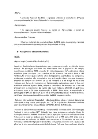 - MSP’s:

      • Avaliação Nacional dos EIV’s – é preciso sintetizar o acúmulo dos EIV para
uma segunda avaliação. (Como? Quando? – Pensar propostas)

- Agroecologia:

      • As regionais devem mapear os cursos de Agroecologia e juntar as
informações com a CN para iniciarem relações.

- Comunicação e Finanças:

       • Diversos materiais de acúmulo antigos da FEAB estão inacessíveis, é preciso
procurar esses materiais para digitalizar e disponibilizar no blog.


   8- Planejamento e Encaminhamentos:

NTP’s:

- Agroecologia (Juazeiro/BA e Frederico/RS)

Juazeiro – As vivências serão priorizadas para tentar compreender e estimular outros
espaços de educação buscando um intercambio com a população do campo,
incentivando também a FEAB a mandar @s militantes para os EIV’s. Além disso irão se
empenhar para contribuir com a realização do primeiro ERA Norte. Para o ERA
nordeste, foi avaliado que no último faltou diálogo com a juventude da Via Campesina,
então para o próximo irão potencializar essa articulação e fazer com que tenha um
encontro do campo e da cidade. De 22 de fevereiro a 3 de março de 2013 será
realizado um Curso de Formação em Agroecologia regionalizado com o foco em
aumentar o raio de ação da FEAB, ampliar a consciência da militância da FEAB e se
articular com os movimentos da região. Irão fazer visitas na UNIVASF em petrolina,
articulando com o DA para apresentação a FEAB. Além disso, acompanharão a
construção do ENGA e do REGA. E por fim o NTP pretende produzir material didático,
cartilhas e vídeos para disponibilizar no blog da FEAB e para as escolas.

- Relações Internacionais (Piracicaba) – Irão disponibilizar sobre a realidade da America
latina para o blog textos, participação no CLACEA e ajudarão a fomentar o debate
sobre a América latina e estudantes da CONCLAEA dentro da federação.

- Gênero e Sexualidade (Diamantina) – Foram feitas conversas com a Coordenação
Nacional e com o antigo NTP (Cuiabá), que havia proposto o primeiro Curso de
Formação Feminista da FEAB no último CONEA. A proposta que foi trazida para a OS se
fechou em o curso ser sediado em Diamantina com o NTP como CO, onde terá a
parceria com as mulheres da ABEEF, que assumiram a CO também de um curso
feminista, e a ENEBIO. O grupo de Diamantina tem grande potencial com a questão de
gênero e já vêm acumulando a partir do Coletivo de Fulô, que é um núcleo da Marcha
 