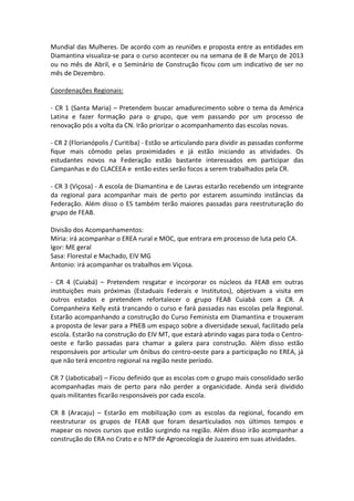 Mundial das Mulheres. De acordo com as reuniões e proposta entre as entidades em
Diamantina visualiza-se para o curso acontecer ou na semana de 8 de Março de 2013
ou no mês de Abril, e o Seminário de Construção ficou com um indicativo de ser no
mês de Dezembro.

Coordenações Regionais:

- CR 1 (Santa Maria) – Pretendem buscar amadurecimento sobre o tema da América
Latina e fazer formação para o grupo, que vem passando por um processo de
renovação pós a volta da CN. Irão priorizar o acompanhamento das escolas novas.

- CR 2 (Florianópolis / Curitiba) - Estão se articulando para dividir as passadas conforme
fique mais cômodo pelas proximidades e já estão iniciando as atividades. Os
estudantes novos na Federação estão bastante interessados em participar das
Campanhas e do CLACEEA e então estes serão focos a serem trabalhados pela CR.

- CR 3 (Viçosa) - A escola de Diamantina e de Lavras estarão recebendo um integrante
da regional para acompanhar mais de perto por estarem assumindo instâncias da
Federação. Além disso o ES também terão maiores passadas para reestruturação do
grupo de FEAB.

Divisão dos Acompanhamentos:
Míria: irá acompanhar o EREA rural e MOC, que entrara em processo de luta pelo CA.
Igor: ME geral
Sasa: Florestal e Machado, EIV MG
Antonio: irá acompanhar os trabalhos em Viçosa.

- CR 4 (Cuiabá) – Pretendem resgatar e incorporar os núcleos da FEAB em outras
instituições mais próximas (Estaduais Federais e Institutos), objetivam a visita em
outros estados e pretendem refortalecer o grupo FEAB Cuiabá com a CR. A
Companheira Kelly está trancando o curso e fará passadas nas escolas pela Regional.
Estarão acompanhando a construção do Curso Feminista em Diamantina e trouxeram
a proposta de levar para a PNEB um espaço sobre a diversidade sexual, facilitado pela
escola. Estarão na construção do EIV MT, que estará abrindo vagas para toda o Centro-
oeste e farão passadas para chamar a galera para construção. Além disso estão
responsáveis por articular um ônibus do centro-oeste para a participação no EREA, já
que não terá encontro regional na região neste período.

CR 7 (Jaboticabal) – Ficou definido que as escolas com o grupo mais consolidado serão
acompanhadas mais de perto para não perder a organicidade. Ainda será dividido
quais militantes ficarão responsáveis por cada escola.

CR 8 (Aracaju) – Estarão em mobilização com as escolas da regional, focando em
reestruturar os grupos de FEAB que foram desarticulados nos últimos tempos e
mapear os novos cursos que estão surgindo na região. Além disso irão acompanhar a
construção do ERA no Crato e o NTP de Agroecologia de Juazeiro em suas atividades.
 