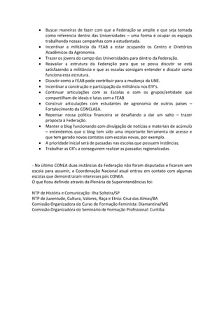    Buscar maneiras de fazer com que a Federação se amplie e que seja tomada
       como referencia dentro das Universidades – uma forma é ocupar os espaços
       trabalhando nossas campanhas com a estudantada.
      Incentivar a militância da FEAB a estar ocupando os Centro e Diretórios
       Acadêmicos da Agronomia.
      Trazer os jovens do campo das Universidades para dentro da Federação.
      Reavaliar a estrutura da Federação para que se possa discutir se está
       satisfazendo a militância e que as escolas consigam entender e discutir como
       funciona esta estrutura.
      Discutir como a FEAB pode contribuir para a mudança da UNE.
      Incentivar a construção e participação da militância nos EIV’s.
      Continuar articulações com as Escolas e com os grupos/entidade que
       compartilham de ideais e lutas com a FEAB
      Construir articulações com estudantes de agronomia de outros países –
       Fortalecimento da CONCLAEA.
      Repensar nossa política financeira se desafiando a dar um salto – trazer
       proposta à Federação.
      Manter o blog funcionando com divulgação de notícias e materiais de acúmulo
       – entendemos que o blog tem sido uma importante ferramenta de acesso e
       que tem gerado novos contatos com escolas novas, por exemplo.
      A prioridade inicial será de passadas nas escolas que possuem instâncias.
      Trabalhar as CR’s a conseguirem realizar as passadas regionalizadas.


- No último CONEA duas instâncias da Federação não foram disputadas e ficaram sem
escola para assumir, a Coordenação Nacional atual entrou em contato com algumas
escolas que demonstraram interesses pós CONEA.
O que ficou definido através da Plenária de Superintendências foi:

NTP de História e Comunicação: Ilha Solteira/SP
NTP de Juventude, Cultura, Valores, Raça e Etnia: Cruz das Almas/BA
Comissão Organizadora do Curso de Formação Feminista: Diamantina/MG
Comissão Organizadora do Seminário de Formação Profissional: Curitiba
 