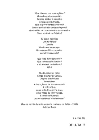 “Que diremos aos nossos filhos?
                Quando acabar a comida,
                Quando acabar o trabalho,
                  E a esperança de vida?
              Que os governantes são bons?
          Que os policiais são amigos do povo?
        Que caixões de companheiros assassinados
                São a vontade do Criador?

                    Se assim fizermos
                     Um dia faltará
                         Comida.
                 Já não terá esperança.
               Nem nossos filhos com vida.
                  que diremos então?

                Que tudo é dos senhores?
                Que somos todos irmãos?
                E só morrem sonhadores?
                          Não!

                  Já não podemos calar.
                Chega o tempo de vencer,
                   Chega o dia de lutar,
                       Sem morrer.
             A única forma de vencer a morte
                       É enfrentá-la.
               único jeito de vencer é lutar,
               único modo de fazer justiça,
                   É continuar lutando.
             Assim viveremos eternamente!”

(Poesia escrita durante a marcha realizada na Bahia – 1998)
                       Ademar Bogo



                                                      E A FEAB É?!

                                                 DE LUTA!!!
 