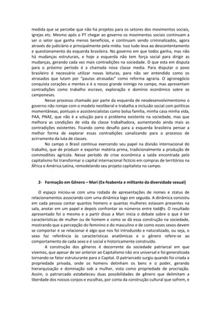 medida que se percebe que não há projetos para os setores dos movimentos sociais,
igrejas etc. Mesmo após o PT chegar ao governo os movimentos sociais continuam a
ser o setor que ganha menos benefícios, e continuam sendo criminalizados, agora
através do judiciário e principalmente pela mídia. Isso tudo leva ao descontentamento
e questionamento da esquerda brasileira. No governo em que todos ganha, mas não
há mudanças estruturais, e hoje a esquerda não tem força social para dirigir as
mudanças, gerando cada vez mais contradições na sociedade. O que esta em disputa
para o próximo período é a chamada nova classe media. Para disputar o povo
brasileiro é necessário utilizar novas leituras, para não ser entendido como os
atrasados que lutam por “pautas atrasadas” como reforma agraria. O agronegócio
conquista corações e mentes e é o nosso grande inimigo no campo, mas apresentam
contradições como trabalho escravo, exploração e domínio econômico sobre os
camponeses.
        Nesse processo chamado por parte da esquerda de neodesenvolvimentismo o
governo não rompe com o modelo neoliberal e trabalha a inclusão social com políticas
momentâneas, pontuais e assistencialistas como bolsa família, minha casa minha vida,
PAA, PNAE, que não é a solução para o problema existente na sociedade, mas que
melhora as condições de vida da classe trabalhadora, aumentando ainda mais as
contradições existentes. Ficando como desafio para a esquerda brasileira pensar a
melhor forma de explorar essas contradições canalizando para o processo de
acirramento da luta de classes.
        No campo o Brasil continua exercendo seu papel na divisão internacional do
trabalho, que de produzir e exportar matéria prima, tradicionalmente a produção de
commodities agrícola. Nesse período de crise econômica a saída encontrada pelo
capitalismo foi transformar o capital internacional fictício em compras de territórios na
África e América Latina, remodelando seu projeto capitalista no campo.


   2- Formação em Gênero – Mari (Ex-feabenta e militante da diversidade sexual)

    O espaço iniciou-se com uma rodada de apresentações de nomes e status de
relacionamentos associando com uma dinâmica logo em seguida. A dinâmica consistiu
em cada pessoa contar quantos homens e quantas mulheres estavam presentes na
sala, anotar em um papel e depois confrontar os números entre tod@s. O resultado
apresentado foi o mesmo e a partir disso a Mari inicia o debate sobre o que é ter
características de mulher ou de homem e como se dá essa construção na sociedade,
mostrando que a percepção do feminino e do masculino e de como esses sexos devem
se comportar e se relacionar é algo que nos foi introduzido e naturalizado, ou seja, o
sexo faz referência às características anatômicas e o gênero refere-se ao
comportamento de cada sexo e é social e historicamente construído.
        A construção dos gêneros é decorrente da sociedade patriarcal em que
vivemos, que apesar de ser anterior ao Capitalismo não era universal e foi generalizada
tornando-se fator estruturante para o Capital. O patriarcado surgiu quando foi criada a
propriedade privada, onde os homens detinham os bens e o poder, gerando
hierarquização e dominação sob a mulher, vista como propriedade de procriação.
Assim, o patriarcado estabeleceu duas possibilidades de gênero que delimitam a
liberdade dos nossos corpos e escolhas, por conta da construção cultural que sofrem, e
 