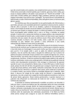 que são caracterizados como opostos, mas complementares para o sistema capitalista.
Então temos construído o homem padrão, que é violento, agressivo, forte e sábio, que
ocupa os espaços públicos e de poder e que precisam ser “Homem de verdade”. E de
outro lado a mulher padrão, que é delicada, frágil, cuidadosa, submissa, que ocupa os
espaços reservados e que precisa estar “protegida”. Da mesma forma a sexualidade foi
padronizada e criada a heteronormatividade, onde cada gênero deve se interessar pelo
gênero oposto.
        Os indivíduos que não correspondem às tais padronizações são inferiorizados e
oprimidos, pois para uma sociedade patriarcal e capitalista é preciso procriar, produzir
mão-de- obra e consumir. E além de ser dividido, o gênero é hierarquizado, onde
temos a formulação da divisão sexual do trabalho e do machismo. Historicamente são
os homens que ocupam os espaços de poder e a esfera do trabalho e as mulheres que
ficam encarregadas pelos cuidados com a casa e os filhos e limitadas ao espaço
privado. E mesmo com o avanço das mulheres no espaço público e das conquistas por
direitos, a dominação do homem sob a mulher ainda é um fator atual e que impede a
autonomia sob seus corpos. Os casos de violência sexual e física contra mulheres são
números elevados no Brasil e em todo mundo, onde a cada 24h uma mulher é
violentada no país. Debater essa questão e como enfrentá-la é uma tarefa
indissociável da militância na luta contra as opressões.
        Em 2006 entrou em vigor a Lei Maria da Penha como lei de direitos humanos,
fruto da luta de mulheres que se organizam contra o sistema que as violenta e oprime,
e leva este nome em homenagem à uma jovem mulher que lutou contra seu agressor
para puni-lo. A Lei propõe coibir e punir as ações de violência praticada contra
mulheres, mas ela sozinha não muda a situação de violência por isso é preciso ter
políticas de apoio e prevenção. O que acontece com o quadro de algumas Leis, como a
‘Maria da Penha’, que temos hoje no Brasil é sua incapacidade de criar costumes e de,
simplesmente, funcionar. A falta de incentivo do próprio poder público e de auxílio às
mulheres violentadas, muitas vezes acaba gerando a retirada da acusação por conta da
mulher estar desamparada socialmente e não conseguir se desvincular do agressor
quando no caso é seu companheiro. Nestes casos, é muito difícil para a mulher buscar
ajuda, porque ela não tem de fato uma garantia que a assegure. Quem hoje vai preso
no país são presos políticos, como ladrão, traficante e estuprador. No caso da mulher
violentada que faz a denúncia e o agressor não é preso, quem acaba por se aprisionar
é a própria mulher, que precisa manter-se escondida daquele que a violentou. Além
disso, o discurso da criação de leis acaba sendo de diminuir a impunidade dos
opressores, mas não cumpre com o papel da transformação da consciência e da forma
de pensar destes agressores. Nosso sistema penitenciário, o aparato repressor e o
judiciário não influenciam na rediscussão do modo de viver e sobre a contradição
cotidiana das opressões.
        A opressão às mulheres homossexuais é também um ponto a ser discutido, é
cada vez maior o número de lésbicas que são violentadas dentro da nossa sociedade
que foi culturalmente ensinada dentro da heternormatividade que a imagem da
mulher é atribuída à reprodução e tem seu sexo a domínio do homem. Muitas vezes é
usado o discurso machista de “ensinar” à mulher homossexual sua sexualidade e estas
mulheres além de espancadas são violentadas sexualmente. A lei Maria da Penha
ainda precisa avançar para assegurar os casos de violência homofóbica contra a
 