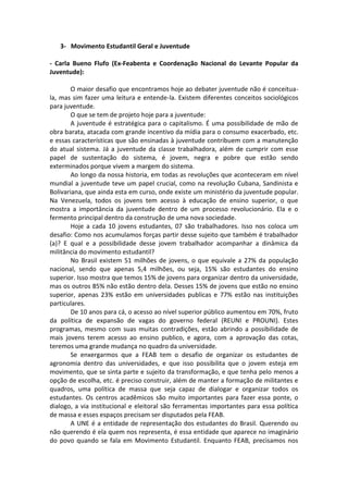 3- Movimento Estudantil Geral e Juventude

- Carla Bueno Flufo (Ex-Feabenta e Coordenação Nacional do Levante Popular da
Juventude):

        O maior desafio que encontramos hoje ao debater juventude não é conceitua-
la, mas sim fazer uma leitura e entende-la. Existem diferentes conceitos sociológicos
para juventude.
        O que se tem de projeto hoje para a juventude:
        A juventude é estratégica para o capitalismo. É uma possibilidade de mão de
obra barata, atacada com grande incentivo da mídia para o consumo exacerbado, etc.
e essas características que são ensinadas à juventude contribuem com a manutenção
do atual sistema. Já a juventude da classe trabalhadora, além de cumprir com esse
papel de sustentação do sistema, é jovem, negra e pobre que estão sendo
exterminados porque vivem a margem do sistema.
        Ao longo da nossa historia, em todas as revoluções que aconteceram em nível
mundial a juventude teve um papel crucial, como na revolução Cubana, Sandinista e
Bolivariana, que ainda esta em curso, onde existe um ministério da juventude popular.
Na Venezuela, todos os jovens tem acesso à educação de ensino superior, o que
mostra a importância da juventude dentro de um processo revolucionário. Ela e o
fermento principal dentro da construção de uma nova sociedade.
        Hoje a cada 10 jovens estudantes, 07 são trabalhadores. Isso nos coloca um
desafio: Como nos acumulamos forças partir desse sujeito que também é trabalhador
(a)? E qual e a possibilidade desse jovem trabalhador acompanhar a dinâmica da
militância do movimento estudantil?
        No Brasil existem 51 milhões de jovens, o que equivale a 27% da população
nacional, sendo que apenas 5,4 milhões, ou seja, 15% são estudantes do ensino
superior. Isso mostra que temos 15% de jovens para organizar dentro da universidade,
mas os outros 85% não estão dentro dela. Desses 15% de jovens que estão no ensino
superior, apenas 23% estão em universidades publicas e 77% estão nas instituições
particulares.
        De 10 anos para cá, o acesso ao nível superior público aumentou em 70%, fruto
da política de expansão de vagas do governo federal (REUNI e PROUNI). Estes
programas, mesmo com suas muitas contradições, estão abrindo a possibilidade de
mais jovens terem acesso ao ensino publico, e agora, com a aprovação das cotas,
teremos uma grande mudança no quadro da universidade.
        Se enxergarmos que a FEAB tem o desafio de organizar os estudantes de
agronomia dentro das universidades, e que isso possibilita que o jovem esteja em
movimento, que se sinta parte e sujeito da transformação, e que tenha pelo menos a
opção de escolha, etc. é preciso construir, além de manter a formação de militantes e
quadros, uma política de massa que seja capaz de dialogar e organizar todos os
estudantes. Os centros acadêmicos são muito importantes para fazer essa ponte, o
dialogo, a via institucional e eleitoral são ferramentas importantes para essa política
de massa e esses espaços precisam ser disputados pela FEAB.
        A UNE é a entidade de representação dos estudantes do Brasil. Querendo ou
não querendo é ela quem nos representa, é essa entidade que aparece no imaginário
do povo quando se fala em Movimento Estudantil. Enquanto FEAB, precisamos nos
 