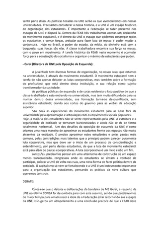 sentir parte disso. As politicas tocadas na UNE serão as que vivenciaremos em nossas
Universidades. Precisamos considerar a nossa historia, e a UNE é um espaço histórico
de organização dos estudantes. É importante a Federação se fazer presente nos
espaços da UNE e disputá-la. Dentro da FEAB nós trabalhamos apenas um pedacinho
do movimento estudantil, e é dentro da UNE o espaço que podemos congregar todos
os estudantes e somar forças, articular para fazer luta de massa e poder mudar a
conjuntura. Hoje no Brasil, o poder do estado, da mídia, do dinheiro está com a
burguesia, suas forças são elas. A classe trabalhadora encontra sua força na massa,
com o povo em movimento. A tarefa histórica da FEAB neste momento é acumular
força para a construção do socialismo e organizar o máximo de estudantes que puder.

- Carol (Diretora da UNE pela Oposição de Esquerda):

        A juventude tem diversas formas de organização, no nosso caso, que estamos
na universidade, é através do movimento estudantil. O movimento estudantil tem a
tarefa de não apenas debater as lutas coorporativas, mas também sobre a formação
do profissional que está dentro desta instituição, e sua relação como sujeito
transformador da sociedade.
        As políticas públicas de expansão e de cotas evidencia o fato positivo de que a
classe trabalhadora esta entrando na universidade, mas tem muita dificuldade para se
manter dentro dessa universidade, sua formação torna-se desqualificada, sem
assistência estudantil, devido aos cortes do governo para as verbas da educação
superior.
        São boas as experiências do movimento estudantil para as lutas fora da
universidade pela aproximação e articulação com os movimentos sociais populares.
Hoje, a maioria dos estudantes não se sente representados pela UNE. A estrutura e a
organicidade da entidade se tornaram burocratizadas e ainda não se da de forma
totalmente horizontal. Um dos desafios da oposição de esquerda da UNE é como
criamos uma nova maneira de aproximar os estudantes frente aos espaços não muito
atraentes da entidade. É preciso aproximar estes estudantes e pelas pautas mais
comuns, pelas contradições mais latentes que a principio podem parecer puramente
luta corporativa, mas que deve ser o inicio de um processo de conscientização e
entendimento, por parte destes estudantes, de que a luta do movimento estudantil
está para além de pautas coorporativas. A luta coorporativa é um meio e não um fim.
        Juntos/as, precisamos pensar em uma alternativa de construção de um espaço
menos burocratizado, congressos onde os estudantes se sintam a vontade de
participar, colocar a UNE de volta nas ruas, uma nova forma de fazer política dentro da
entidade. O capitalismo só vem se fortalecendo e a UNE é um instrumento importante
para a organização dos estudantes, pensando as práticas da nova cultura que
queremos construir.

DEBATE:

      Coloca-se que o debate e deliberações da bandeira de ME Geral, a respeito da
UNE no último CONEA foi descuidada para com este assunto, sendo que precisávamos
de maior tempo para amadurecer a ideia de a Federação estar retornando aos espaços
da UNE, isso gerou um atropelamento e uma conclusão precoce de que a FEAB deve
 