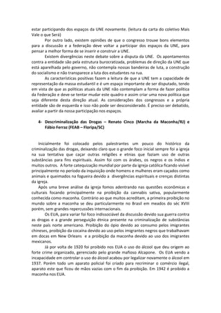 estar participando dos espaços da UNE novamente. (leitura da carta do coletivo Mais
Vale o que Será)
        Por outro lado, existem opiniões de que o congresso trouxe bons elementos
para a discussão e a federação deve voltar a participar dos espaços da UNE, para
pensar a melhor forma de se inserir e construir a UNE.
        Existem divergências neste debate sobre a disputa da UNE. Os apontamentos
contra a entidade são pela estrutura burocratizada, problemas de direção da UNE que
está aparelhada pelo governo, não contempla nossas bandeiras de luta, a construção
do socialismo e não transparece a luta dos estudantes na rua.
        As características positivas fazem a leitura de que a UNE tem a capacidade de
representação da massa estudantil e é um espaço importante de ser disputado, tendo
em vista de que as políticas atuais da UNE não contemplam a forma de fazer política
da Federação e deve-se tentar mudar este quadro e assim criar uma nova política que
seja diferente desta direção atual. As considerações dos congressos e a própria
entidade são de esquerda e isso não pode ser desconsiderado. É preciso ser debatido,
avaliar a partir da nossa participação nos espaços.

   4- Descriminalização das Drogas – Renato Cinco (Marcha da Maconha/RJ) e
      Fábio Ferraz (FEAB – Floripa/SC)


    Inicialmente foi colocado pelos palestrantes um pouco do histórico da
criminalização das drogas, deixando claro que o grande foco inicial sempre foi a igreja
na sua tentativa que caçar outras religiões e etnias que faziam uso de outras
substâncias para fins espirituais. Assim foi com os árabes, os negros e os índios e
muitos outros. A forte catequização mundial por parte da igreja católica ficando visível
principalmente no período da inquisição onde homens e mulheres eram caçados como
animais e queimados na fogueira devido a divergências espirituais e crenças distintas
da igreja.
    Após uma breve análise da igreja fomos adentrando nas questões econômicas e
culturais focando principalmente na proibição da cannabis sativa, popularmente
conhecida como maconha. Contrário ao que muitos acreditam, a primeira proibição no
mundo sobre a maconha se deu particularmente no Brasil em meados do séc XVIII
porém, sem grandes repercussões internacionais.
        Os EUA, para variar foi foco indissociável da discussão devido sua guerra contra
as drogas e a grande perseguição étnica presente na criminalização de substâncias
neste país norte americano. Proibição do ópio devido ao consumo pelos imigrantes
chineses, proibição da cocaína devido ao uso pelos imigrantes negros que trabalhavam
em docas em New Orleans e a proibição da maconha devido ao uso dos imigrantes
mexicanos.
        Já por volta de 1920 foi proibido nos EUA o uso do álcool que deu origem ao
forte crime organizado, gerenciado pelo grande mafioso Alcapone. Os EUA vendo a
incapacidade em controlar o uso do álcool acabou por legalizar novamente o álcool em
1937. Porém todo um aparato policial foi criado para recriminar o comércio ilegal,
aparato este que ficou de mãos vazias com o fim da proibição. Em 1942 é proibido a
maconha nos EUA.
 