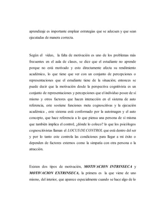 aprendizaje es importante emplear estrategias que se adecuen y que sean
ejecutadas de manera correcta.
Según el video, la falta de motivación es uno de los problemas más
frecuentes en el aula de clases, se dice que el estudiante no aprende
porque no está motivado y esto directamente afecta su rendimiento
académico, lo que tiene que ver con un conjunto de percepciones o
representaciones que el estudiante tiene de la situación; entonces se
puede decir que la motivación desde la perspectiva cognitivista es un
conjunto de representaciones y percepciones que el individuo posee de sí
mismo y otros factores que hacen interacción en el sistema de auto
referencia, este sostiene funciones meta cognoscitivas y la ejecución
académica , este sistema está conformado por la autoimagen y el auto
concepto, que hace referencia a lo que piensa una persona de sí misma
que también implica el control, ¿dónde lo coloco? lo que los psicólogos
cognoscitivistas llaman el LOCUS DE CONTROL que está dentro del ser
y por lo tanto este controla las condiciones para llegar a mi éxito o
dependen de factores externos como la simpatía con otra persona o la
atracción.
Existen dos tipos de motivación, MOTIVACION INTRINSECA y
MOTIVACION EXTRINSECA, la primera es la que viene de uno
mismo, del interior, que aparece especialmente cuando se hace algo de lo
 