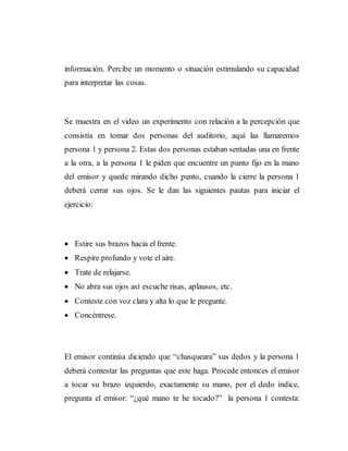 información. Percibe un momento o situación estimulando su capacidad
para interpretar las cosas.
Se muestra en el video un experimento con relación a la percepción que
consistía en tomar dos personas del auditorio, aquí las llamaremos
persona 1 y persona 2. Estas dos personas estaban sentadas una en frente
a la otra, a la persona 1 le piden que encuentre un punto fijo en la mano
del emisor y quede mirando dicho punto, cuando la cierre la persona 1
deberá cerrar sus ojos. Se le dan las siguientes pautas para iniciar el
ejercicio:
 Estire sus brazos hacia el frente.
 Respire profundo y vote el aire.
 Trate de relajarse.
 No abra sus ojos así escuche risas, aplausos, etc.
 Conteste con voz clara y alta lo que le pregunte.
 Concéntrese.
El emisor continúa diciendo que “chasqueara” sus dedos y la persona 1
deberá contestar las preguntas que este haga. Procede entonces el emisor
a tocar su brazo izquierdo, exactamente su mano, por el dedo índice,
pregunta el emisor: “¿qué mano te he tocado?” la persona 1 contesta:
 