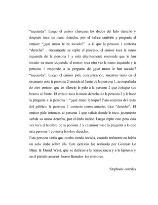 “izquierda”. Luego el emisor chasquea los dedos del lado derecho y
después toca su mano derecha, por el índice también y pregunta el
emisor: “¿qué mano te he tocado?” a lo que la persona 1 contesta
“derecha” , nuevamente se repite el proceso, el emisor toca la mano
izquierda de la persona 1 y está efectivamente responde que le han
tocado su mano izquierda, el emisor toca otra vez la mano izquierda y la
persona 1 responde a la pregunta de ¿qué mano le han tocado?
“izquierda”. Luego el emisor pide concentración, mientras tanto en el
escenario esta la persona 2 sentada al frente de la persona 1, acompañada
de otro emisor, que en silencio le pide a la persona 2 que coloque sus
brazos al frente. El emisor toca la mano derecha de la persona 2 y le hace
la pregunta a la persona 1 “¿qué mano te toque? Para sorpresa del resto
del público la persona 1 contesta correctamente, dice “derecha”. El
emisor pide entonces al persona 1 que señale donde le toco, justamente
señala su mano derecha, por el dedo índice. Luego repite esto pero esta
vez toca el hombro de la persona 2 y el emisor hace la pregunta a lo que
esta persona 1 contesta hombro derecho.
Esta persona sintió que estaba siendo tocada, cuando realmente no había
un solo dedo sobre ella. Este ejercicio fue realizado por Gonzalo Le
Blanc & Daniel West, que se dedican a la neurociencia y a la hipnosis y
en el párrafo anterior fueron llamados los emisores.
Stephanie corrales
 