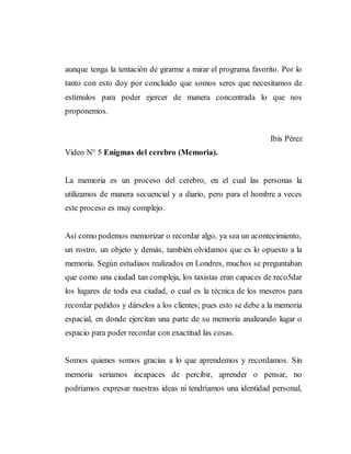 aunque tenga la tentación de girarme a mirar el programa favorito. Por lo
tanto con esto doy por concluido que somos seres que necesitamos de
estímulos para poder ejercer de manera concentrada lo que nos
proponemos.
Ibis Pérez
Video N° 5 Enigmas del cerebro (Memoria).
La memoria es un proceso del cerebro, en el cual las personas la
utilizamos de manera secuencial y a diario, pero para el hombre a veces
este proceso es muy complejo.
Así como podemos memorizar o recordar algo, ya sea un acontecimiento,
un rostro, un objeto y demás, también olvidamos que es lo opuesto a la
memoria. Según estudiaos realizados en Londres, muchos se preguntaban
que como una ciudad tan compleja, los taxistas eran capaces de reco5dar
los lugares de toda esa ciudad, o cual es la técnica de los meseros para
recordar pedidos y dárselos a los clientes; pues esto se debe a la memoria
espacial, en donde ejercitan una parte de su memoria analizando lugar o
espacio para poder recordar con exactitud las cosas.
Somos quienes somos gracias a lo que aprendemos y recordamos. Sin
memoria seriamos incapaces de percibir, aprender o pensar, no
podríamos expresar nuestras ideas ni tendríamos una identidad personal,
 