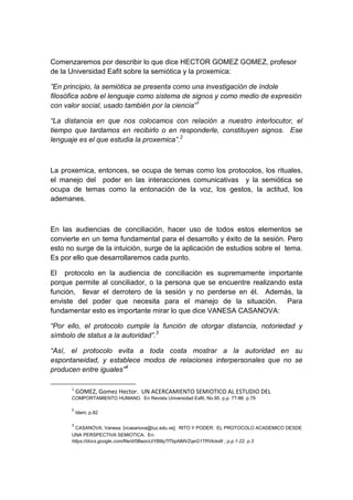 Comenzaremos por describir lo que dice HECTOR GOMEZ GOMEZ, profesor
de la Universidad Eafit sobre la semiótica y la proxemica:

”En principio, la semiótica se presenta como una investigación de índole
filosófica sobre el lenguaje como sistema de signos y como medio de expresión
con valor social, usado también por la ciencia”1

“La distancia en que nos colocamos con relación a nuestro interlocutor, el
tiempo que tardamos en recibirlo o en responderle, constituyen signos. Ese
lenguaje es el que estudia la proxemica”.2



La proxemica, entonces, se ocupa de temas como los protocolos, los rituales,
el manejo del poder en las interacciones comunicativas y la semiótica se
ocupa de temas como la entonación de la voz, los gestos, la actitud, los
ademanes.



En las audiencias de conciliación, hacer uso de todos estos elementos se
convierte en un tema fundamental para el desarrollo y éxito de la sesión. Pero
esto no surge de la intuición, surge de la aplicación de estudios sobre el tema.
Es por ello que desarrollaremos cada punto.

El protocolo en la audiencia de conciliación es supremamente importante
porque permite al conciliador, o la persona que se encuentre realizando esta
función, llevar el derrotero de la sesión y no perderse en él. Además, la
enviste del poder que necesita para el manejo de la situación. Para
fundamentar esto es importante mirar lo que dice VANESA CASANOVA:

“Por ello, el protocolo cumple la función de otorgar distancia, notoriedad y
símbolo de status a la autoridad”.3

“Así, el protocolo evita a toda costa mostrar a la autoridad en su
espontaneidad, y establece modos de relaciones interpersonales que no se
producen entre iguales”4

      1
          GOMEZ, Gomez Hector. UN ACERCAMIENTO SEMIOTICO AL ESTUDIO DEL
      COMPORTAMIENTO HUMANO. En Revista Universidad Eafit, No.95. p.p. 77-86 p.79

      2
          Idem; p.82

      3
        CASANOVA, Vanesa. [vcasanova@luz.edu.ve]. RITO Y PODER: EL PROTOCOLO ACADEMICO DESDE
      UNA PERSPECTIVA SEMIOTICA. En:
      https://docs.google.com/file/d/0BwzoUiYB8qTfTkpNMVZqeG1TRVk/edit ; p.p.1-22. p.3
 