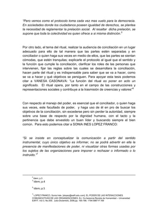 “Pero vemos como el protocolo toma cada vez mas vuelo para la democracia.
En sociedades donde los ciudadanos poseen igualdad de derechos, se plantea
la necesidad de reglamentar la prelación social. Al resaltar dicha prelación, se
supone que toda la colectividad es quien ofrece a si misma distinción.5



Por otro lado, el tema del ritual, realizar la audiencia de conciliación en un lugar
adecuado para ello de tal manera que las partes estén separadas y en
conciliador o quien haga sus veces en medio de ellos, que las partes se sientan
cómodas, que estén tranquilas; explicarle el protocolo al igual que el sentido y
la función que cumple la conciliación, clarificar los roles de las personas que
intervienen, fijar las reglas sobre las cuales se desarrollara la conciliación,
hacen parte del ritual y es indispensable para saber que se va a hacer, como
se va a hacer y qué objetivos se persiguen. Para apoyar esta tesis podemos
citar a VANESA CASONAVA: “La función del ritual es poner en acto un
significado. El ritual opera, por tanto en el campo de las construcciones y
representaciones sociales y contribuye a la trasmisión de creencias y valores”6



Con respecto al manejo del poder, es esencial que el conciliador, o quien haga
sus veces, este facultado de poder, y haga uso de él en pro de buscar los
objetivos de la conciliación, sin excederse pero sin perder la autoridad, siempre
sobre una base de respecto por la dignidad humana, con el tacto y la
pertinencia que debe envestido un buen líder y buscando siempre el bien
común. Para esto podemos citar a SONIA INES LOPEZ FRANCO:



“Si se insiste en conceptualizar la comunicación a partir del sentido
instrumental, cuyo único objetivo es informar, no se podrá advertir en ella la
presencia de manifestaciones de poder, ni visualizar otras formas usadas por
los sujetos de las organizaciones para imponer o rechazar o informado o lo
instruido.”7




      4
           Idem; p.3
       5
           Idem; p.4
       6
           Idem; p.5
       7
        LOPEZ FRANCO, Sonia Inés. [slopez@eafit.edu.com]. EL PODER DE LAS INTERACCIONES
       COMUNICATIVAS DE LAS ORGANIZACIONES. En: Co-herencia Revista de Humanidad – Universidad
       EAFIT. Vol 3, No.005. Julio-Diciembre, 2006;pp. 165-188. 1794-5887 P.169
 