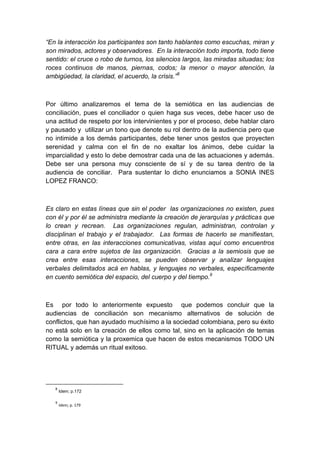 “En la interacción los participantes son tanto hablantes como escuchas, miran y
son mirados, actores y observadores. En la interacción todo importa, todo tiene
sentido: el cruce o robo de turnos, los silencios largos, las miradas situadas; los
roces continuos de manos, piernas, codos; la menor o mayor atención, la
ambigüedad, la claridad, el acuerdo, la crisis.”8



Por último analizaremos el tema de la semiótica en las audiencias de
conciliación, pues el conciliador o quien haga sus veces, debe hacer uso de
una actitud de respeto por los intervinientes y por el proceso, debe hablar claro
y pausado y utilizar un tono que denote su rol dentro de la audiencia pero que
no intimide a los demás participantes, debe tener unos gestos que proyecten
serenidad y calma con el fin de no exaltar los ánimos, debe cuidar la
imparcialidad y esto lo debe demostrar cada una de las actuaciones y además.
Debe ser una persona muy consciente de sí y de su tarea dentro de la
audiencia de conciliar. Para sustentar lo dicho enunciamos a SONIA INES
LOPEZ FRANCO:



Es claro en estas líneas que sin el poder las organizaciones no existen, pues
con él y por él se administra mediante la creación de jerarquías y prácticas que
lo crean y recrean. Las organizaciones regulan, administran, controlan y
disciplinan el trabajo y el trabajador. Las formas de hacerlo se manifiestan,
entre otras, en las interacciones comunicativas, vistas aquí como encuentros
cara a cara entre sujetos de las organización. Gracias a la semiosis que se
crea entre esas interacciones, se pueden observar y analizar lenguajes
verbales delimitados acá en hablas, y lenguajes no verbales, específicamente
en cuento semiótica del espacio, del cuerpo y del tiempo.9



Es por todo lo anteriormente expuesto que podemos concluir que la
audiencias de conciliación son mecanismo alternativos de solución de
conflictos, que han ayudado muchísimo a la sociedad colombiana, pero su éxito
no está solo en la creación de ellos como tal, sino en la aplicación de temas
como la semiótica y la proxemica que hacen de estos mecanismos TODO UN
RITUAL y además un ritual exitoso.




   8
       Idem; p.172

   9
       Idem; p. 179
 