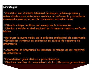 Estrategias: Constituir una Comisión Nacional de equipos público-privado y universidades para determinar modelos de enfermería y establecer recomendaciones en el uso de taxonomías estandarizadas Difundir código de ética del manejo de la información Diseñar y validar a nivel nacional un sistema de registro unificado básico Reforzar la nueva visión de la práctica profesional de enfermería Establecer sistemas de auditorías de calidad de registros de enfermería Incorporar en programas de inducción el manejo de los registros de enfermería Estandarizar guías clínicas y procedimientos Disminuir brechas de conocimiento de las diferentes   generaciones 