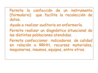 Permite la confección de un instrumento (formulario)  que facilite la recolección de datos. Ayuda a realizar auditoria en enfermería. Permite realizar un diagnóstico situacional de las distintas poblaciones atendidas. Permite confeccionar  indicadores  de calidad en relación a RRHH, recursos materiales, maquinarias, insumos, equipos, entre otros. 