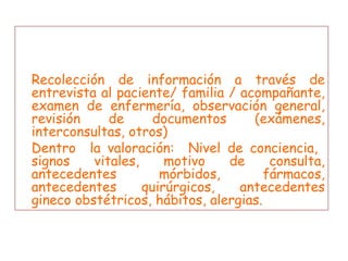 3.- Criterios  mínimos y comunes  en la valoración enfermera Recolección de información a través de entrevista al paciente/ familia / acompañante, examen de enfermería, observación general, revisión de documentos (exámenes, interconsultas, otros) Dentro  la valoración:  Nivel de conciencia,  signos vitales, motivo de consulta, antecedentes mórbidos, fármacos, antecedentes quirúrgicos, antecedentes gineco obstétricos, hábitos, alergias. 