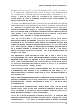 Relatório de Orientação da Política Orçamental, 2010


O consumo privado deverá apresentar um crescimento positivo, de cerca de 1,3%, acima do crescimento
do PIB, evolução que se prevê estar associada ao aumento do consumo de bens duradouros, em linha
com o comportamento pró-cíclico desta variável. De referir que o consumo privado cresceu 2,7% no 1.º
trimestre, e os dados mais recentes apontam para a continuação de uma evolução favorável no 2.º
trimestre. Contudo, as medidas de consolidação orçamental entretanto tomadas antecipam uma
significativa desaceleração deste agregado.

Não obstante uma recuperação assinalável face a 2009, o investimento deverá registar uma variação real
negativa. Esta evolução encontra-se associada à melhoria prevista do sentimento económico, em linha
com a recuperação da actividade económica, que se deverá repercutir positivamente no crescimento do
investimento empresarial. Caberá, em 2010, ao investimento empresarial o contributo positivo para a
evolução do investimento global, complementando o investimento público enquanto elemento dinamizador
daquele agregado. Os dados até Maio confirmam a recuperação do investimento em todas as suas
componentes e apenas o investimento em construção permanece negativo.

Após a forte contracção registada em 2009, os fluxos de comércio internacional deverão recuperar
significativamente, passando de uma quebra de 10,8% em 2009, para um crescimento de 4,3% em 2010.
As exportações de bens como de serviços deverão apresentar crescimentos reais, prevendo-se que a
rubrica de bens apresente uma evolução relativamente mais favorável. Em linha com a recuperação da
procura global, e reflectindo a evolução mais favorável das outras componentes da despesa, espera-se
que as importações apresentem um crescimento real, em 2010, de cerca de 2,2%, em resultado,
sobretudo, da evolução da importação de bens, enquanto a rubrica de serviços deverá apresentar uma
quebra face ao ano anterior.

Estes desenvolvimentos deverão traduzir-se num aumento ligeiro do défice da balança de bens,
principalmente via efeito preço, uma vez que se espera uma aceleração do deflator das importações.
Apesar de se esperar, também, uma deterioração do saldo da balança de rendimentos, na sequência
quer do aumento do endividamento externo quer do aumento previsto para as taxas de juros, estima-se
uma melhoria das necessidades de financiamento da economia em 2010, por via do comportamento
favorável da balança de serviços e da balança de capital.

Quanto ao mercado de trabalho, espera-se que o emprego apresente, ainda, uma quebra marginal, que
se deverá materializar numa deterioração da taxa de desemprego, em termos médios, para 9,8%,
reflectindo ainda uma evolução negativa na primeira metade do ano, que se estima ser compensada na
segunda metade de 2010.

A taxa de inflação deverá aumentar para 1,1% em 2010. Esta projecção assenta, fundamentalmente, nos
pressupostos relativos à evolução dos preços das matérias-primas nos mercados internacionais, evolução
económica internacional e incorpora o efeito decorrente do aumento em 1p.p. das taxas de IVA na
segunda metade do ano.

A propagação da crise financeira internacional à economia real em Portugal e nos seus principais
parceiros comerciais, ocorrida em 2009, tem-se vindo a dissipar. Esta evolução permite inferir que o
período mais depressivo da economia mundial terá sido ultrapassado, mantendo-se, contudo, um grau
elevado de incerteza quanto à demora e sustentação da recuperação.

Por outro lado, os esforços de consolidação orçamental que se encontram a ser prosseguidos, já em
alguns países, como Portugal, terão implicações no crescimento económico. Desta forma, para o período
compreendido entre 2011 e 2013, prevê-se um crescimento moderado da actividade económica em


                                                                                                     15 
 
 