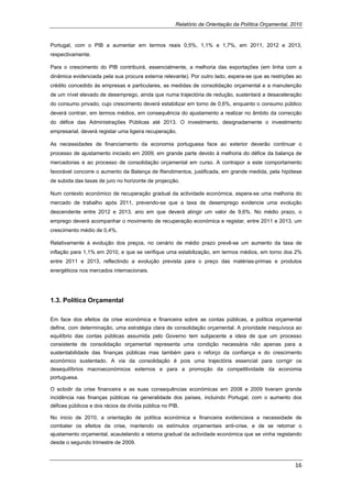 Relatório de Orientação da Política Orçamental, 2010


Portugal, com o PIB a aumentar em termos reais 0,5%, 1,1% e 1,7%, em 2011, 2012 e 2013,
respectivamente.

Para o crescimento do PIB contribuirá, essencialmente, a melhoria das exportações (em linha com a
dinâmica evidenciada pela sua procura externa relevante). Por outro lado, espera-se que as restrições ao
crédito concedido às empresas e particulares, as medidas de consolidação orçamental e a manutenção
de um nível elevado de desemprego, ainda que numa trajectória de redução, sustentará a desaceleração
do consumo privado, cujo crescimento deverá estabilizar em torno de 0,6%, enquanto o consumo público
deverá contrair, em termos médios, em consequência do ajustamento a realizar no âmbito da correcção
do défice das Administrações Públicas até 2013. O investimento, designadamente o investimento
empresarial, deverá registar uma ligeira recuperação.

As necessidades de financiamento da economia portuguesa face ao exterior deverão continuar o
processo de ajustamento iniciado em 2009, em grande parte devido à melhoria do défice da balança de
mercadorias e ao processo de consolidação orçamental em curso. A contrapor a este comportamento
favorável concorre o aumento da Balança de Rendimentos, justificada, em grande medida, pela hipótese
de subida das taxas de juro no horizonte de projecção.

Num contexto económico de recuperação gradual da actividade económica, espera-se uma melhoria do
mercado de trabalho após 2011, prevendo-se que a taxa de desemprego evidencie uma evolução
descendente entre 2012 e 2013, ano em que deverá atingir um valor de 9,6%. No médio prazo, o
emprego deverá acompanhar o movimento de recuperação económica e registar, entre 2011 e 2013, um
crescimento médio de 0,4%.

Relativamente à evolução dos preços, no cenário de médio prazo prevê-se um aumento da taxa de
inflação para 1,1% em 2010, e que se verifique uma estabilização, em termos médios, em torno dos 2%
entre 2011 e 2013, reflectindo a evolução prevista para o preço das matérias-primas e produtos
energéticos nos mercados internacionais.




1.3. Política Orçamental

Em face dos efeitos da crise económica e financeira sobre as contas públicas, a política orçamental
define, com determinação, uma estratégia clara de consolidação orçamental. A prioridade inequívoca ao
equilíbrio das contas públicas assumida pelo Governo tem subjacente a ideia de que um processo
consistente de consolidação orçamental representa uma condição necessária não apenas para a
sustentabilidade das finanças públicas mas também para o reforço da confiança e do crescimento
económico sustentado. A via da consolidação é pois uma trajectória essencial para corrigir os
desequilíbrios macroeconómicos externos e para a promoção da competitividade da economia
portuguesa.

O eclodir da crise financeira e as suas consequências económicas em 2008 e 2009 tiveram grande
incidência nas finanças públicas na generalidade dos países, incluindo Portugal, com o aumento dos
défices públicos e dos rácios da dívida pública no PIB.

No inicio de 2010, a orientação de política económica e financeira evidenciava a necessidade de
combater os efeitos da crise, mantendo os estímulos orçamentais anti-crise, e de se retomar o
ajustamento orçamental, acautelando a retoma gradual da actividade económica que se vinha registando
desde o segundo trimestre de 2009.



                                                                                                      16 
 
 