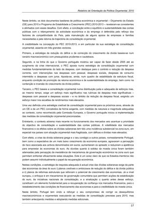 Relatório de Orientação da Política Orçamental, 2010



Neste âmbito, os dois documentos basilares de política económica e orçamental – Orçamento do Estado
(OE) para 2010 e Programa de Estabilidade e Crescimento (PEC) 2010-2013 – revelaram-se consistentes
e alinhados com esses desafios. Com efeito, a conciliação entre o equilíbrio e sustentabilidade das contas
públicas com o relançamento da actividade económica e do emprego é defendida pelo reforço dos
factores de competitividade do País, pela manutenção de alguns apoios às empresas e famílias
necessitadas e pela retoma da trajectória de consolidação orçamental.

A credibilidade na concepção do PEC 2010-2013, e em particular da sua estratégia de consolidação
orçamental, assenta em três grandes vectores.

Primeiro, a estratégia de redução do défice e de correcção do crescimento da dívida baseia-se num
cenário macroeconómico com pressupostos prudentes e cautelosos.

Segundo, e na linha do que o Governo português mostrou ser capaz de fazer desde 2005 até ao
surgimento da crise internacional, o PEC aposta numa estratégia de consolidação orçamental com
medidas fundamentalmente do lado da despesa, com destaque para o controlo e redução da despesa
corrente, com intervenções nas despesas com pessoal, despesas sociais, despesas de consumo
intermédio e despesas com juros. Aposta-se, ainda, num quadro de estabilidade da estrutura fiscal,
enquanto condição de promoção da retoma económica e da sustentabilidade do emprego, bem como na
contenção e inversão do crescimento da dívida pública.

Terceiro, o PEC baseia a consolidação orçamental numa distribuição justa e adequada de esforços mas,
ao mesmo tempo, exige um esforço mais significativo nas rubricas de despesa mais significativas –
despesas com pessoal e despesas sociais – e no âmbito da redução da despesa fiscal, exigindo um
esforço maior nos escalões de rendimentos mais elevados.

Uma vez definida uma estratégia credível de consolidação orçamental para os próximos anos, através de
um OE e de um PEC concebidos de forma exigente, com medidas de natureza e magnitude adequadas
ao contexto, como reconhecido pela Comissão Europeia, o Governo português iniciou a implementação
das medidas de consolidação orçamental preconizadas.

Entretanto, o contexto adverso mais recente no funcionamento dos mercados veio acentuar a prioridade
do objectivo de consolidação e sustentabilidade das contas públicas. A volatilidade dos mercados
financeiros e os efeitos sobre as dívidas soberanas tem tido uma incidência substancial na zona euro, em
especial nos países com situação orçamental mais fragilizada, com défices e dívidas mais elevados.

Com efeito, a crise da dívida soberana grega e o seu contágio a outros países, nomeadamente Portugal,
bem como a expectativa de um mais baixo crescimento da economia europeia, agravaram a percepção
de risco associada aos activos denominados em euros; aumentaram os spreads; e reduziram a apetência
para emprestar às economias do euro. As dúvidas quanto à solidez da moeda única foram também
adensadas pela percepção da inexistência de mecanismos de governação económica na zona euro que
permitam enfrentar eficazmente estas situações. Este é um aviso claro de que os Estados-membros não
podem assumir individualmente o papel da recuperação económica.

Nestas condições, a estratégia de resposta adequada à actual crise das dívidas soberanas exige da parte
das economias da área do euro i) planos credíveis e ambiciosos de redução do défice e da dívida pública
e ii) planos de reformas estruturais que reforcem o potencial de crescimento das economias. Já a nível
europeu, o enfoque é em mecanismos de governação comunitária que permitam acções de estabilização
do euro. As iniciativas nacionais de consolidação, e a sinalização o quanto antes desse esforço,
constituem um elemento fundamental para a recuperação da confiança nos mercados financeiros, para o
restabelecimento das condições de financiamento das economias e para a credibilidade da moeda única.

Neste âmbito, Portugal tem vindo a reforçar o seu compromisso de corrigir os desequilíbrios
macroeconómicos e orçamentais executando as medidas de consolidação previstas para 2010, mas
também antecipando medidas e adoptando medidas adicionais.

                                                                                                       17 
 
 